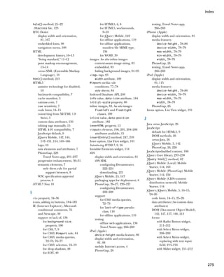 Index


    hsla() method, 21–22                             for HTML5, 6, 8                         testing, Travel Notes app,
    .htaccess file, 123                              for HTML5, workarounds,                   266–269
    HTC Desire                                         9–10                              iPhone (Apple)
       display width and orientation,                for jQuery Mobile, 142                  display width and orientation, 81
          81, 107                                    for offline applications, 119           media features
       embedded fonts, 98                            for offline applications,                    device-height, 78–80
       navigation menu, 109                            manifest file MIME type,                   device-width, 78–79
    HTML                                               136                                        max-width, 78–79
       development history, 10–13                    for WOFF, 39                                 min-width, 78–79
       “living standard,” 11–12             images. See also inline images                        width, 78–79
       poor markup encouragement,               context-aware image sizing, 83               PhoneGap, 26
          13–14                                 embedded, 83                                 testing, Travel Notes app,
       versus XML (Extensible Markup            hiding background images, 91–95                266–269
          Language), 10                     img tags, 83                               iPod (Apple)
    html() method, 253                          width attribute, 109                         display width and orientation,
    HTML5                                   @import media rule                                 81, 115
       assistive technology for disabled,       conditions, 77–78                            media features
          10                                    style sheets, 84                                  device-height, 78–80
       backwards compatibility, 7           Indexed Database API, 240                             device-width, 78–79
       cache manifest, 5                    info value, data-icon attribute, 184                  max-width, 78–79
       caniuse.com, 7                       initial-scale property, 80                            width, 78–79
       case sensitivity, 7                  inline images, 83. See also images               PhoneGap, 26
       code hints, 14–15                        floatleft and floatright                 Items option, List View widget, 191
       converting from XHTML 1.0                   classes, 109
          Strict, 5                         inline value, data-position              J
       custom data attributes, 150            attribute, 182
       editing tags manually, 15                                                         Java versus JavaScript, 26
                                            innerHTML property, 12
       HTML 4.01 compatibility, 7                                                        JavaScript
                                            input element, 190, 201, 204–206
       JavaScript default, 9                                                                 default for HTML5, 9
                                                attributes available, 15
       jQuery Mobile, 142, 144,                                                              DOM methods, 26
                                            insertEntry() method, 247, 249
          147–151, 154, 165–166                                                              versus Java, 26
                                            Inset option, List View widget, 191
       logo, 10                                                                              jQuery Mobile, 5, 142
                                            Introducing HTML5, 9, 56
       new elements and attributes, 7                                                        PhoneGap, 26, 220
                                            Invisible Elements widget, 154
       PhoneGap, 220                                                                     JavaScript-disabled content, 180
                                            iOS
            Travel Notes app, 231–237                                                    jQuery Core library, 237–238
                                                display width and orientation, 81
                                                                                         jQuery html() method, 62
       progressive enhancement, 30–31           iOS SDK
       semantic elements, 7                          configuring Dreamweaver,            jQuery Mobile (Local) Mobile
            style sheet rule for partial               222–224                             Starter, 144, 163
              support browsers, 8                    downloading, 221                    jQuery Mobile (PhoneGap) Mobile
       W3C specification approval               jQuery Mobile, 24, 147                     Starter, 144, 224
          process, 6                            packaging apps for deployment, 6         jQuery Mobile (CDN–content
    HTML5 Now, 10                               PhoneGap, 26–27, 220–221                   distribution network) Mobile
                                                     configuring Dreamweaver,              Starter, 144
                                                                                         jQuery/jQuery Mobile, 5, 14–15,
I                                                      222–228
                                                                                           24–26
                                                support
    i property, 34–36
                                                     for CSS3 media queries,                 code hints, 14–15, 25–26
    icons, adding to buttons, 184–185                  72–73                                 data attributes (See custom data
    IE (Internet Explorer), Microsoft                for last-of-type pseudo-                  attributes)
        conditional comments, 76                                                             DOM (Document Object Model),
                                                       class, 110
        and Netscape, 30                                                                       142, 147, 157, 166, 213
                                                     for offline applications, 119
        support or lack of, 136                                                              forms
                                                testing
            for background-size                                                                   with Radio Button widget,
                                                     offline web applications, 136
              property, 100                                                                         211–212
                                                     Travel Notes app, 266–269
            for CSS, 7, 9                                                                         with Select Menu widget,
                                            iPad (Apple)
            for CSS3, @import rule, 84                                                              208–209
                                                device-height media feature, 80
            for CSS3, media queries,                                                              with Select Menu widget,
                                                display width and orientation,
              72–73, 76–77                                                                          replacing with text input
                                                   81, 98
            for CSS3, selectors, 18–19                                                              field, 213–216
                                                mobile Internet access, 4
            for drop shadows, 48                                                                  with Slider widget, 211–212
                                                PhoneGap, 26
            for EOT, 40


                                                                                                                                  275
 