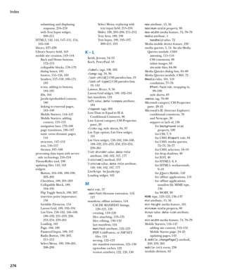 Index


             submitting and displaying              Select Menu, replacing with     max attribute, 15, 56
               response, 216–218                      text input field, 213–216     maximum-scale property, 80
             with Text Input widget,                Slider, 190, 205–206, 211–212   max-width media feature, 74, 78–79
               209–211                              Text Area, 189, 198             media attribute, 5
        HTML5, 142, 144, 147–151, 154,              Text Input, 189, 195–197,          handheld value, 72
           165–166                                    209–211, 233                  Media mobile device feature, 230
        library, 237–238                                                            media queries, 5, 14. See also Media
        Library Source field, 163            K–L                                      Queries module, CSS3
        mobile site creation, 143–144                                                   assessing, 115–116
             Back and Home buttons,          Keith, Jeremy, 54–55                       CSS comments, 89
               172–173                       Koch, Peter-Paul, 18                       inline images, 83
             collapsible blocks, 178–179                                                site-wide files, 84–90
                                             label tags, 198, 202
             dialog boxes, 185                                                      Media Queries dialog box, 85–90
                                             lang tag, 34, 36
             footers, 155–156, 183                                                  Media Queries module, CSS3, 72
                                             :last-child() CSS pseudo-class, 19
             headers, 157–158, 169–171,                                             @media rules, 101, 110
                                             :last-of-type() CSS pseudo-class,
               183                                                                      conditions, 77–78
             icons, adding to buttons,         19, 110
                                                                                        @font-face rule, wrapping in,
               184–185                       Lawson, Bruce, 9, 56
                                                                                           99–100
             IDs, 164                        Layout Grid widget, 189, 192–194
                                                                                        style sheets, 83
             JavaScript-disabled content,    lazy manifests, 124
                                                                                    meta tag, 79–80
                                             left value, data-iconpos attribute,
               180                                                                  Microsoft category, CSS Properties
             linking to external pages,        184                                    pane, 20–21
                                             legend tags, 202
               163–169                                                              Microsoft’s IE (Internet Explorer)
             Mobile Starters, 144–147        Less Than or Equal to IE                  conditional comments, 76
             Mobile Starters, adding           Conditional Comment, 96                  and Netscape, 30
               content, 153–155              Line Layout category, CSS Properties       support or lack of, 136
             navigation bars, 179–180          pane, 20                                      for background-size
                                             link tag, style sheets, 84, 97
             page transitions, 186–187                                                         property, 100
             static versus dynamic pages,    List Type option, List View widget,             for CSS, 7, 9
               144                             191                                           for CSS3, @import rule, 84
             structure, 147–153              List View widget, 158–162, 166–168,
                                                                                             for CSS3, media queries,
             text, 156–157                     189–192, 231–233, 250, 253–254,
                                                                                               72–73, 76–77
             themes, 187–188                   259–261
                                                                                             for CSS3, selectors, 18–19
                                             list-divider value, data-role
        processing data input with server-                                                   for drop shadows, 48
           side technology, 216–218            attribute, 160, 162, 167, 177                 for EOT, 40
                                             listview() method, 253
        ThemeRoller tool, 188                                                                for HTML5, 6, 8
                                             listview value, data-role attribute,
        updating files, 143, 163                                                             for HTML5, workarounds,
        widgets                                149, 160, 162, 167, 177                         9–10
             Button, 164–166, 189–190,       LiveScript. See JavaScript                      for jQuery Mobile, 142
               203–205                       Loading widget, 165                             for offline applications, 119
             Checkbox, 189, 201–203                                                          for offline applications,
             Collapsible Block, 189,         M                                                 manifest file MIME type,
               194–195                       main role, 37                                     136
             Flip Toggle Switch, 190, 207    .manifest filename extension, 119,              for WOFF, 39
             insertion point importance,      127                                   MIME type, 122–123, 136–137
               158                           manifests, offline websites, 118       min attribute, 15, 56
             Invisible Elements, 154            CACHE MANIFEST listings,            min-height media feature, 101
             Layout Grid, 189, 192–194             120–121, 129                     minimum-scale property, 80
             List View, 158–162, 166–168,       creating, 119–120                   minus value, data-icon attribute,
               189–192, 231–233, 250,           files, attaching, 133–135             184
               253–254, 259–261                 files, editing, 130–133             min-width media feature, 74, 78–79
             Loading, 165                       lazy manifests, 124                 Mobile Starters, 144–147
             Page, 166, 189                     manifest attribute, 122–123             adding site content, 153–155
             Password Input, 189, 197           PHP, ColdFusion, or ASP.NET             Mobile Starter page, 24–25
             Radio Button, 189, 203,               files, 124                           updating pages, 143
               211–212                          serving, 122–123                    $.mobile.changePage() method,
             Select Menu, 189, 198–201,         site manifest extensions, 125–130     249, 259, 265
               208–209                          up-to-date caches, 122              mobile-init event, 238
                                                version numbers, 122, 126, 130      modulo division, 63



276
 