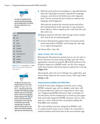 Chapter 2	 Progressive Enhancement with HTML5 and CSS3


                                                      9.		 With the word and its surrounding i tags still selected,
                                                         open the Tag Inspector panel, expand the Language
                                                         category, and click in the field next to the lang attri-
             See www.w3.org/International/               bute. Choose ja from the list of values to indicate the
             questions/qa-choosing-language-             language used is Japanese.
             tags for detailed advice on choosing
             the correct value for the lang              Alternatively, position the insertion point just before
             attribute.                                  the closing bracket of the opening i tag, and press
                                                         Enter/Return. Select lang from the code hints list, and
                                                         then select ja.
                                                      10.		 epeat steps 6–9 with the other foreign words (sashimi
                                                          R
                                                         and sushi in the second paragraph).
                                                      11.		 onvert dining.html, garden.html, reservations.html,
                                                          C
                                                         and rooms.html to HTML5, and change the em tags
                                                         to i tags in dining.html.
                                                      12.		 hoose File  Save All.
                                                          C

                                                      Using strong and em tags
                                                      Resetting the Dreamweaver preferences to use b and i
                                                      doesn’t prevent you from using strong and em where
                                                      appropriate. Instead of using the    and     buttons in the
          Figure 2.5  The strong and em
                                                      Property inspector in HTML mode, use the Text category
          tags can be inserted through the            of the Insert panel, which has separate options for each tag
          Insert panel.                               (Figure 2.5).
                                                      Alternatively, select the text in Design view, right-click, and
                                                      choose Wrap Tag from the context menu. Then type either
                                                      strong or em.

             The and buttons in the                   Improving Accessibility with ARIA Roles
             Property inspector can be used to
                                                      Until IE 8 and earlier disappear from the scene, using
             remove strong, em, b,
             and i tags that you don’t want         HTML5 semantic tags, such as header and nav, will
             regardless of the Preferences setting.   remain problematic unless you wrap them in div tags
             However, make sure the                   (see “Supporting HTML5 Semantic Tags” in Chapter 1).
             button is selected on the left of the    An alternative worth considering is to mark up your pages
             Property inspector. If the
             button is selected instead, you’ll       with universally supported HTML elements, such as div
             be prompted to create a style rule.      and ul, and to indicate their meaning by adding the
             An alternative way to remove             WAI-ARIA role attribute.
             unwanted tags is to select the
             element in the Tag selector at the       The role attribute has been adopted by HTML5, and
             bottom of the Document window,           it’s understood by many screen readers. So, it provides a
             right-click, and choose Remove Tag.      useful transition until such time as the new semantic tags


38
 