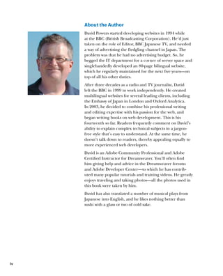 About the Author
     David Powers started developing websites in 1994 while
     at the BBC (British Broadcasting Corporation). He’d just
     taken on the role of Editor, BBC Japanese TV, and needed
     a way of advertising the fledgling channel in Japan. The
     problem was that he had no advertising budget. So, he
     begged the IT department for a corner of server space and
     singlehandedly developed an 80-page bilingual website,
     which he regularly maintained for the next five years—on
     top of all his other duties.
     After three decades as a radio and TV journalist, David
     left the BBC in 1999 to work independently. He created
     multilingual websites for several leading clients, including
     the Embassy of Japan in London and Oxford Analytica.
     In 2003, he decided to combine his professional writing
     and editing expertise with his passion for the web, and
     began writing books on web development. This is his
     fourteenth so far. Readers frequently comment on David’s
     ability to explain complex technical subjects in a jargon-
     free style that’s easy to understand. At the same time, he
     doesn’t talk down to readers, thereby appealing equally to
     more experienced web developers.
     David is an Adobe Community Professional and Adobe
     Certified Instructor for Dreamweaver. You’ll often find
     him giving help and advice in the Dreamweaver forums
     and Adobe Developer Center—to which he has contrib-
     uted many popular tutorials and training videos. He greatly
     enjoys traveling and taking photos—all the photos used in
     this book were taken by him.
     David has also translated a number of musical plays from
     Japanese into English, and he likes nothing better than
     sushi with a glass or two of cold sake.




iv
 
