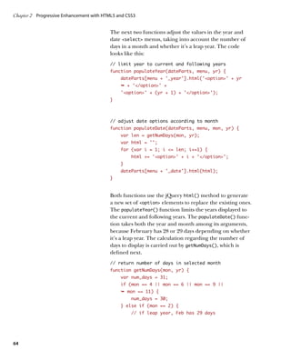 Chapter 2	 Progressive Enhancement with HTML5 and CSS3


                                          The next two functions adjust the values in the year and
                                          date select menus, taking into account the number of
                                          days in a month and whether it’s a leap year. The code
                                          looks like this:
                                          // limit year to current and following years
                                          function populateYear(dateParts, menu, yr) {
                                               dateParts[menu + ‘_year’].html(‘option’ + yr
                                               Ê + '/option' +
                                               'option' + (yr + 1) + '/option');
                                          }



                                          // adjust date options according to month
                                          function populateDate(dateParts, menu, mon, yr) {
                                               var len = getNumDays(mon, yr);
                                               var html = ‘’;
                                               for (var i = 1; i = len; i+=1) {
                                                    html += ‘option’ + i + ‘/option’;
                                               }
                                               dateParts[menu + ‘_date’].html(html);
                                          }


                                          Both functions use the jQuery html() method to generate
                                          a new set of option elements to replace the existing ones.
                                          The populateYear() function limits the years displayed to
                                          the current and following years. The populateDate() func-
                                          tion takes both the year and month among its arguments,
                                          because February has 28 or 29 days depending on whether
                                          it’s a leap year. The calculation regarding the number of
                                          days to display is carried out by getNumDays(), which is
                                          defined next.
                                          // return number of days in selected month
                                          function getNumDays(mon, yr) {
                                               var num_days = 31;
                                               if (mon == 4 || mon == 6 || mon == 9 ||
                                               Ê mon == 11) {
                                                    num_days = 30;
                                               } else if (mon == 2) {
                                                    // if leap year, Feb has 29 days




64
 