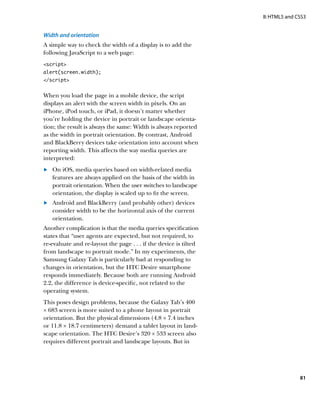 II: HTML5 and CSS3


Width and orientation
A simple way to check the width of a display is to add the
following JavaScript to a web page:
script
alert(screen.width);
/script


When you load the page in a mobile device, the script
displays an alert with the screen width in pixels. On an
iPhone, iPod touch, or iPad, it doesn’t matter whether
you’re holding the device in portrait or landscape orienta-
tion; the result is always the same: Width is always reported
as the width in portrait orientation. By contrast, Android
and BlackBerry devices take orientation into account when
reporting width. This affects the way media queries are
interpreted:
	.	 On iOS, media queries based on width-related media
    features are always applied on the basis of the width in
    portrait orientation. When the user switches to landscape
    orientation, the display is scaled up to fit the screen.
	.	 Android and BlackBerry (and probably other) devices
    consider width to be the horizontal axis of the current
    orientation.
Another complication is that the media queries specification
states that “user agents are expected, but not required, to
re-evaluate and re-layout the page . . . if the device is tilted
from landscape to portrait mode.” In my experiments, the
Samsung Galaxy Tab is particularly bad at responding to
changes in orientation, but the HTC Desire smartphone
responds immediately. Because both are running Android
2.2, the difference is device-specific, not related to the
operating system.
This poses design problems, because the Galaxy Tab’s 400
× 683 screen is more suited to a phone layout in portrait
orientation. But the physical dimensions (4.8 × 7.4 inches
or 11.8 × 18.7 centimeters) demand a tablet layout in land-
scape orientation. The HTC Desire’s 320 × 533 screen also
requires different portrait and landscape layouts. But in




                                                                                  81
 