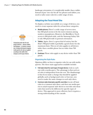 Chapter 3	 Adapting Pages for Mobile with Media Queries


                                                       landscape orientation, it’s considerably smaller than a tablet.
                                                       Instead of just “one size fits all” for phones and tablets, you
                                                       need to tailor some rules for a wide range of sizes.


                                                       Adapting the Tozai Hotel Site
                                                       To display a website successfully on a range of devices, you
                                                       need to create separate styles for at least these categories:
                                                       	.	 Mobile phones. There’s a wide range of screen sizes,
                                                           but 320 pixels seems to be the most common among
                                                           modern smartphones. However, the BlackBerry Torch
                                                           screen is 360 pixels wide, and the Samsung Galaxy Tab
                                                           is only 400 pixels wide in portrait orientation.
                                                       	.	 Tablets. Again, there’s a great deal of variety, but the
             Categorizing style rules for each
             group of devices—phones, tablets,             iPad’s 768-pixel width is probably a good choice for the
             and desktops—is merely a conveni-             maximum limit. This set of rules applies to all devices
             ence. As long as the browser recognizes       wider than a mobile phone but no wider than 768
             media queries, the rules are applied          pixels.
             according to the width of the
             viewport, not the type of device.         	.	 Desktops. These rules apply to any device wider than 768
                                                           pixels.

                                                       Organizing the Style Rules
                                                       Opinions differ on how to organize rules for use with media
                                                       queries. The three main approaches available include:
                                                       	.	 	 ull style sheet for each type of target device. Link to each
                                                           F
                                                           one with a media query. The advantage is that each set
                                                           of rules is independent from the rest. The disadvantage
                                                           is that if you make a change that should be applied
                                                           globally, such as background color or font size, you
                                                           need to make the same changes to each style sheet.
                                                       	.	 Common style sheet plus specific overrides. Locate all basic
                                                           rules in a common style sheet, and then use media que-
                                                           ries to attach separate style sheets to override only those
                                                           rules that need to be different for specific types of
                                                           device. This approach is more efficient, but it requires a
                                                           strong understanding of the cascade.




82
 