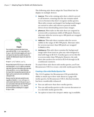 Chapter 3	 Adapting Pages for Mobile with Media Queries


                                                            The following style sheets adapt the Tozai Hotel site for
                                                            display on multiple devices:
                                                            	.	 tozai.css. This is the existing style sheet, which is served
                                                                to all browsers, ensuring that the site remains styled
                                                                even in browsers that don’t recognize media queries.
                                                                Most styles remain unchanged, but background images
                                                                are moved to other style sheets to prevent mobile
                                                                devices from downloading unnecessary images.
                                                            	.	 phone.css. Most styles in this style sheet are targeted at
                                                                screens with a maximum width of 320 pixels. However,
                                                                alternate styles for screens up to 400 pixels are wrapped
                                                                in @media rules.
                                                            	.	 tablet.css. This style sheet contains rules for screen
                                                                widths in the range of 401–768 pixels. Alternate styles
                                                                for screens narrower than 680 pixels are wrapped
                           @import                              in @media rules.
     You can attach an external style sheet in two
                                                            	.	 desktop.css. This style sheet contains the background
     ways: with the HTML link tag or with a CSS
     @import rule. As the name suggests, an @import             image styles from tozai.css, plus any rules designed to
     rule imports the styles from another location. For         deal with bugs in IE 6–8. A media query serves this file
     example, the following line imports the styles from        to screens wider than 769 pixels. However, the style
     tablet.css:                                                sheet also needs to be served to IE 6–8 through an IE
     @import url(“tablet.css”);                                 conditional comment.
     Because they’re part of CSS, @import rules can be      To attach these style sheets with media queries, you’ll use
     used only inside a style block or an external        Dreamweaver CS5.5 to create a site-wide media queries file.
     style sheet. They must come before other style rules
     in the same file or style block. Otherwise,
     the import fails. Consequently, imported styles are    Creating a Site-wide Media Queries File
     higher up the cascade and can be overridden by         The 11.0.3 updater for Dreamweaver CS5 provided the
     subsequent rules.                                      ability to attach up to three style sheets to a page with
     Browsers treat the style rules exactly the same        media queries. In Dreamweaver CS5.5, this functionality
     regardless of whether link or @import is
     used to attach style sheets. In the past, @import      has been considerably enhanced:
     was used mainly to hide style rules from Netscape 4    	.	 You can add more than three media queries.
     because it supported only link. However,
     all current browsers, including IE 6–8, support        	.	 You can add media queries to the current document or
     @import rules.                                             to a site-wide media queries file.
                                                            	.	 An option to insert the viewport meta tag is available.




84
 