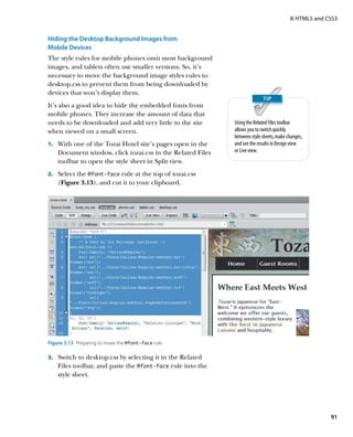 II: HTML5 and CSS3


Hiding the Desktop Background Images from
Mobile Devices
The style rules for mobile phones omit most background
images, and tablets often use smaller versions. So, it’s
necessary to move the background image styles rules to
desktop.css to prevent them from being downloaded by
devices that won’t display them.
It’s also a good idea to hide the embedded fonts from
mobile phones. They increase the amount of data that
needs to be downloaded and add very little to the site      Using the Related Files toolbar
when viewed on a small screen.                              allows you to switch quickly
                                                            between style sheets, make changes,
1.	 With one of the Tozai Hotel site’s pages open in the    and see the results in Design view
    Document window, click tozai.css in the Related Files   or Live view.
    toolbar to open the style sheet in Split view.
2.	 Select the @font-face rule at the top of tozai.css
    (Figure 3.13), and cut it to your clipboard.




Figure 3.13  Preparing to move the @font-face rule.

3.	 Switch to desktop.css by selecting it in the Related
    Files toolbar, and paste the @font-face rule into the
    style sheet.




                                                                                                       91
 