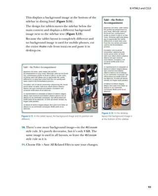 II: HTML5 and CSS3


    This displays a background image at the bottom of the
    sidebar in dining.html (Figure 3.14).
    The design for tablets moves the sidebar below the
    main content and displays a different background
    image next to the sidebar text (Figure 3.15).
    Because the tablet layout is completely different and
    no background image is used for mobile phones, cut
    the entire #sake rule from tozai.css and paste it in
    desktop.css.




                                                                               Figure 3.14  In the desktop
Figure 3.15  In the tablet layout, the background image and its position are   layout, the background image is
different.                                                                     at the bottom of the sidebar.


10.	 There’s one more background image—in the #blossom
    style rule. It’s purely decorative, but it’s only 8 KB. The
    same image is used in all layouts, so leave the #blossom
    style rule as it is.
11.	 Choose File  Save All Related Files to save your changes.




                                                                                                                          93
 