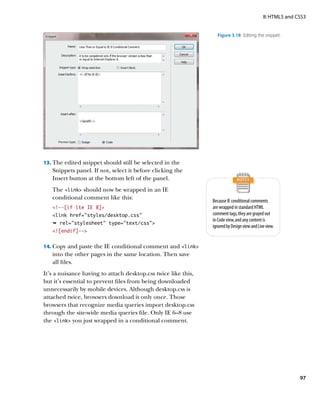 II: HTML5 and CSS3


                                                                  Figure 3.18  Editing the snippet.




13.	 The edited snippet should still be selected in the
   Snippets panel. If not, select it before clicking the
   Insert button at the bottom left of the panel.
   The link should now be wrapped in an IE
   conditional comment like this:
                                                                Because IE conditional comments
   !--[if lte IE 8]                                           are wrapped in standard HTML
   link href=”styles/desktop.css”                              comment tags, they are grayed out
                                                                in Code view, and any content is
   Ê rel=stylesheet type=text/css
                                                                ignored by Design view and Live view.
   ![endif]--


14.	 Copy and paste the IE conditional comment and link
   into the other pages in the same location. Then save
   all files.
It’s a nuisance having to attach desktop.css twice like this,
but it’s essential to prevent files from being downloaded
unnecessarily by mobile devices. Although desktop.css is
attached twice, browsers download it only once. Those
browsers that recognize media queries import desktop.css
through the site-wide media queries file. Only IE 6–8 use
the link you just wrapped in a conditional comment.




                                                                                                             97
 