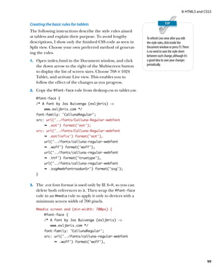 II: HTML5 and CSS3


Creating the basic rules for tablets
The following instructions describe the style rules aimed
at tablets and explain their purpose. To avoid lengthy         To refresh Live view after you edit
descriptions, I show only the finished CSS code as seen in     the style rules, click inside the
Split view. Choose your own preferred method of generat-       Document window or press F5. There
ing the rules.                                                 is no need to save the style sheet
                                                               between each change, although it’s
1.	 Open index.html in the Document window, and click          a good idea to save your changes
   the down arrow to the right of the Multiscreen button       periodically.
   to display the list of screen sizes. Choose 768 × 1024
   Tablet, and activate Live view. This enables you to
   follow the effect of the changes as you progress.
2.	 Copy the @font-face rule from desktop.css to tablet.css:

   @font-face {
   /* A font by Jos Buivenga (exljbris) -
        www.exljbris.com */
   font-family: ‘CallunaRegular’;
   src: url(‘../fonts/Calluna-Regular-webfont
        Ê .eot') format('eot');
   src: url(‘../fonts/Calluna-Regular-webfont
        Ê .eot?iefix') format('eot'),
        url(‘../fonts/calluna-regular-webfont
        Ê .woff') format('woff'),
        url('../fonts/calluna-regular-webfont
        Ê .ttf') format('truetype'),
        url('../fonts/calluna-regular-webfont
        Ê .svg#webfontrsodunSr') format('svg');
   }


3.	 The .eot font format is used only by IE 6–8, so you can
   delete both references to it. Then wrap the @font-face
   rule in an @media rule to apply it only to devices with a
   minimum screen width of 700 pixels.
   @media screen and (min-width: 700px) {
        @font-face {
        /* A font by Jos Buivenga (exljbris) -
            www.exljbris.com */
        font-family: ‘CallunaRegular’;
        src: url(‘../fonts/calluna-regular-webfont
              Ê .woff') format('woff'),




                                                                                                           99
 