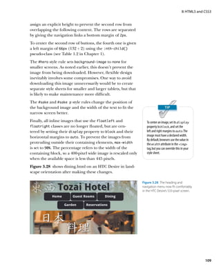 II: HTML5 and CSS3


assign an explicit height to prevent the second row from
overlapping the following content. The rows are separated
by giving the navigation links a bottom margin of 2px.
To center the second row of buttons, the fourth one is given
a left margin of 66px (132 ÷ 2) using the :nth‑child()
pseudo-class (see Table 1.2 in Chapter 1).
The #hero style rule sets background-image to none for
smaller screens. As noted earlier, this doesn’t prevent the
image from being downloaded. However, flexible design
inevitably involves some compromises. One way to avoid
downloading this image unnecessarily would be to create
separate style sheets for smaller and larger tablets, but that
is likely to make maintenance more difficult.
The #sake and #sake p style rules change the position of
the background image and the width of the text to fit the
narrow screen better.
Finally, all inline images that use the floatleft and               To center an image, set its display
floatright classes are no longer floated, but are cen-              property to block, and set the
tered by setting their display property to block and their          left and right margins to auto. The
horizontal margins to auto. To prevent the images from              image must have a declared width.
                                                                    By default, browsers use the value in
protruding outside their containing elements, max‑width             the width attribute in the img
is set to 90%. The percentage refers to the width of the            tag, but you can override this in your
containing block, so a 400-pixel wide image is rescaled only        style sheet.
when the available space is less than 445 pixels.
Figure 3.28  shows dining.html on an HTC Desire in land-
scape orientation after making these changes.

                                                                 Figure 3.28  The heading and
                                                                 navigation menu now fit comfortably
                                                                 in the HTC Desire’s 533-pixel screen.




                                                                                                                 109
 