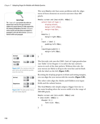 Chapter 3	 Adapting Pages for Mobile with Media Queries


                                                            The next @media rule fixes some problems with the align-
                                                            ment of form elements on screens narrower than 480
                                                            pixels.

                      :last-of-type                         @media screen and (max-width: 480px) {
  The :last-of-type pseudo-class selects an                     select:last-of-type {
  element that is the last of its type in the list of                display:block;
  children of its parent element. It’s fully supported by            margin-left:135px;
  iOS, Android, and BlackBerry. The three select
                                                                     margin-top:5px;
  menus used for each date picker are wrapped in a
  paragraph. So, this rule selects the last select            }
  element within each paragraph.                                #adults {
                                                                     margin-right:80px;
                                                                }
                                                                input + label {
                                                                     padding-left:50px;
                                                                }
                                                                input[type=submit] {
                                                                     margin-left:50px;
                                                                }
                                                            }


                                                            The first style rule uses the CSS3 :last-of-type pseudo-class
                                                            (see Table 1.2 in Chapter 1) to select the last select
                                                            menu in each of the date pickers. Without this rule, the
              Figure 3.29  On a narrow screen the           year menus are likely to drop to the next line and sit flush
              year menus are sometimes pushed
              onto the next line.
                                                            with the label on the left (Figure 3.29).
                                                            By setting the display property to block and setting margins,
                                                            you can align the year menus with the months (Figure 3.30).
                                                            The other rules align the Adults and Children text input
                                                            fields and the submit button.
                                                            The final @media rule simply assigns a bigger font size to
              Figure 3.30  The date picker menus            the main heading when the screen width is in the range of
              are now neatly aligned.                       500–680 pixels.
                                                            @media screen and (min-width: 500px) and
                                                            Ê (max-width: 680px) {
                                                                #header h1 {
                                                                     font-size: 48px;
                                                                }
                                                            }




110
 
