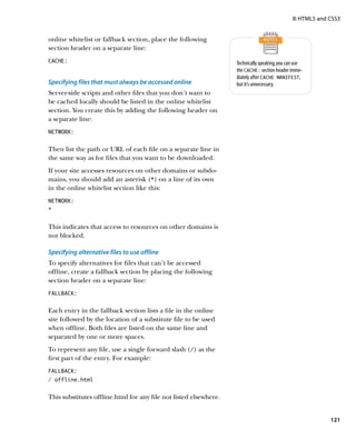 II: HTML5 and CSS3


online whitelist or fallback section, place the following
section header on a separate line:
CACHE:                                                             Technically speaking, you can use
                                                                   the CACHE: section header imme-
                                                                   diately after CACHE MANIFEST,
Specifying files that must always be accessed online               but it’s unnecessary.
Server-side scripts and other files that you don’t want to
be cached locally should be listed in the online whitelist
section. You create this by adding the following header on
a separate line:
NETWORK:


Then list the path or URL of each file on a separate line in
the same way as for files that you want to be downloaded.
If your site accesses resources on other domains or subdo-
mains, you should add an asterisk (*) on a line of its own
in the online whitelist section like this:
NETWORK:
*


This indicates that access to resources on other domains is
not blocked.

Specifying alternative files to use offline
To specify alternatives for files that can’t be accessed
offline, create a fallback section by placing the following
section header on a separate line:
FALLBACK:


Each entry in the fallback section lists a file in the online
site followed by the location of a substitute file to be used
when offline. Both files are listed on the same line and
separated by one or more spaces.
To represent any file, use a single forward slash (/) as the
first part of the entry. For example:
FALLBACK:
/ offline.html


This substitutes offline.html for any file not listed elsewhere.


                                                                                                             121
 