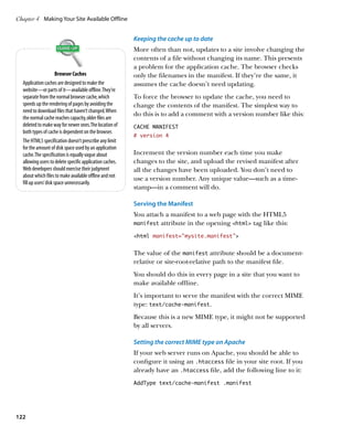 Chapter 4	 Making Your Site Available Offline


                                                          Keeping the cache up to date
                                                          More often than not, updates to a site involve changing the
                                                          contents of a file without changing its name. This presents
                                                          a problem for the application cache. The browser checks
                       Browser Caches                     only the filenames in the manifest. If they’re the same, it
  Application caches are designed to make the             assumes the cache doesn’t need updating.
  website—or parts of it—available offline. They’re
  separate from the normal browser cache, which           To force the browser to update the cache, you need to
  speeds up the rendering of pages by avoiding the        change the contents of the manifest. The simplest way to
  need to download files that haven’t changed. When
                                                          do this is to add a comment with a version number like this:
  the normal cache reaches capacity, older files are
  deleted to make way for newer ones. The location of     CACHE MANIFEST
  both types of cache is dependent on the browser.
                                                          # version 4
  The HTML5 specification doesn’t prescribe any limit
  for the amount of disk space used by an application
  cache. The specification is equally vague about         Increment the version number each time you make
  allowing users to delete specific application caches.   changes to the site, and upload the revised manifest after
  Web developers should exercise their judgment           all the changes have been uploaded. You don’t need to
  about which files to make available offline and not
                                                          use a version number. Any unique value—such as a time-
  fill up users’ disk space unnecessarily.
                                                          stamp—in a comment will do.

                                                          Serving the Manifest
                                                          You attach a manifest to a web page with the HTML5
                                                          manifest attribute in the opening html tag like this:

                                                          html manifest=”mysite.manifest”


                                                          The value of the manifest attribute should be a document-
                                                          relative or site-root-relative path to the manifest file.
                                                          You should do this in every page in a site that you want to
                                                          make available offline.
                                                          It’s important to serve the manifest with the correct MIME
                                                          type: text/cache‑manifest.
                                                          Because this is a new MIME type, it might not be supported
                                                          by all servers.

                                                          Setting the correct MIME type on Apache
                                                          If your web server runs on Apache, you should be able to
                                                          configure it using an .htaccess file in your site root. If you
                                                          already have an .htaccess file, add the following line to it:
                                                          AddType text/cache-manifest .manifest




122
 