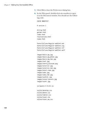 Chapter 4	 Making Your Site Available Offline


                                                7.		 Click OK to close the Preferences dialog box.

                                                8.		 In the Files panel, double-click site.manifest to open
                                                   it in the Document window. You should see the follow-
                                                   ing code:
                                                   CACHE MANIFEST


                                                   # version 1


                                                   dining.html
                                                   garden.html
                                                   index.html
                                                   reservations.html
                                                   rooms.html


                                                   fonts/Calluna-Regular-webfont.eot
                                                   fonts/Calluna-Regular-webfont.svg
                                                   fonts/Calluna-Regular-webfont.ttf
                                                   fonts/Calluna-Regular-webfont.woff


                                                   images/basin_bg.jpg
                                                   images/basin_bg_phone.jpg
                                                   images/basin_bg_tab.jpg
                                                   images/chef.jpg
                                                   images/cherry_blossom.png
                                                   images/exterior.jpg
                                                   images/exterior_tab.jpg
                                                   images/hotel-room.jpg
                                                   images/sake.jpg
                                                   images/sake_tab.jpg
                                                   images/sashimi.jpg
                                                   images/stone-lantern.jpg
                                                   images/sushi.jpg


                                                   js/jquery-1.5.min.js


                                                   styles/desktop.css
                                                   styles/phone.css
                                                   styles/tablet.css
                                                   styles/tozai.css
                                                   styles/tozai_mq.css




128
 