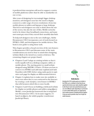 I: Dreamweaver CS5.5


it predicted that enterprises will need to support a variety
of mobile platforms rather than be able to standardize on
one or two.
After years of designing for increasingly bigger desktop
monitors, web designers now face the need to display
content in a wide range of screen resolutions—from tiny
mobile phones to tablets and laptops to large desktops.
This forces web designers not only to think about the size
of the screen, but also the size of files. Mobile networks
tend to be slower than broadband connections, and many
users must pay extra if they exceed their monthly data limit.
To help web designers rise to the new challenges, Adobe
Dreamweaver CS5.5 incorporates a set of tools focused on
HTML5, CSS3, and development for mobile devices. This
book is your guide to using those tools.
This chapter provides a broad overview of the new features
in Dreamweaver CS5.5 and discusses some of the main
considerations you need to bear in mind when designing
websites likely to be viewed on a variety of devices. The
remaining chapters are project based:
	 	 Chapters 2 and 3 adapt an existing website so that it
.
    works equally well on a desktop computer, tablet, or
    mobile phone. The starting point is a small website
    designed using XHTML 1.0 Strict. I’ll show you how to
    convert it to HTML5 and add some sophisticated style
    flourishes with CSS3, before using media queries to opti-
    mize each page for display on different-sized devices.
	 	 Chapter 4 explains how to make your site available to
.
    users even when they’re not connected to the Internet                         Media Queries
    by creating a cache manifest, a new feature in HTML5        Introduced in CSS3, media queries are similar to
                                                                the HTML media attribute in that they let you
    that tells browsers which files to store locally.
                                                                specify which devices your styles should be applied
	 	 Chapters 5 and 6 focus on building a dedicated website
.                                                               to. But they’re much more powerful, because you
    for display on mobile phones and tablets using jQuery       can serve different styles depending on such factors
                                                                as screen width. Media queries are supported by
    Mobile, a new JavaScript framework that is integrated
                                                                most modern browsers, including Internet Explorer
    into Dreamweaver CS5.5. As its name suggests, it’s          9, but you need to provide a basic set of styles for
    based on jQuery, the widely popular cross-browser           earlier browsers.
    JavaScript library.




                                                                                                                       5
 