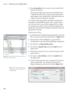 Chapter 4	 Making Your Site Available Offline


                                                      3.		 Type site.manifest (or the name of your manifest file)
                                                         between the quotes.
                                                         Alternatively, right-click and choose Code Hint Tools
                                                          URL Browser from the context menu. Click Browse,
                                                         and navigate to the manifest file. Click OK (Choose on
                                                         a Mac) to insert the filename and path.
                                                      In a small site like Tozai Hotel, attaching a manifest file
                                                      manually to each HTML file takes only a couple of min-
                                                      utes, but you need a more efficient approach on a larger
                                                      site. Dreamweaver doesn’t have a dedicated dialog box to
                                                      handle this, but the Find and Replace dialog box does the
                                                      job quickly and easily.
                                                      This is how you do it:
                                                      1.		 In the Files panel, Ctrl-click/Command-click to select the
                                                         files you want to attach the manifest file to (Figure 4.11).
                                                      2.		 Choose Edit  Find and Replace or press Ctrl+F/
                                                         Command+F to open the Find and Replace dialog box.
                                                      3.		 Set “Find in” to Selected Files in Site.

                                                      4.		 Set Search to Specific Tag, and select html from the
                                                         adjacent list.
                                                      5.		 If necessary, click the   icon to remove further search
                                                         option menus.

Figure 4.11  Select only the files that you want to   6.		 Set Action to Set Attribute, and select manifest from
be cached by the manifest.                               the adjacent list.
                                                      7.		 In the To field, type the name (and path, if necessary)
                                                         of the manifest file. The settings in the Find and
                                                         Replace dialog box should now look like Figure 4.12.

             Figure 4.12  Find and Replace offers
             a quick way to attach a manifest to
             multiple pages.




134
 