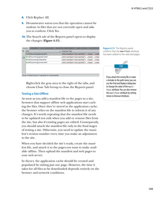 II: HTML5 and CSS3


8.		 Click Replace All.

9.		 Dreamweaver warns you that the operation cannot be
   undone in files that are not currently open and asks
   you to confirm. Click Yes.
10.	 The Search tab of the Reports panel opens to display
   the changes (Figure 4.13).

                                                                 Figure 4.13  The Reports panel
                                                                 confirms that the manifest attribute
                                                                 has been added to the selected pages.




                                                                    If you attach the wrong file or make
                                                                    a mistake in the path name, you can
   Right-click the gray area to the right of the tabs, and          use the Find and Replace dialog box
   choose Close Tab Group to close the Reports panel.               to change the value of the mani-
                                                                    fest attribute. You can also remove
Testing a Site Offline                                              the manifest attribute by setting
                                                                    Action to Remove Attribute.
As soon as you add a manifest file to the pages in a site,
browsers that support offline web applications start cach-
ing the files. Once they’re stored in the application cache,
the browser relies on the manifest file to inform it of any
changes. It’s worth repeating that the manifest file needs
to be updated not only when you add or remove files from
the site, but also if existing pages are edited. Consequently,
you should attach the manifest file only in the final stages
of testing a site. Otherwise, you need to update the mani-
fest’s version number every time you make an adjustment
to the site.
When you have decided the site’s ready, create the mani-
fest file, and attach it to the pages you want to make avail-
able offline. Then upload the manifest and web pages to
your web server.
In theory, the application cache should be created and
populated by visiting just one page. However, the time it
takes for all files to be downloaded depends entirely on the
browser and network conditions.




                                                                                                                135
 
