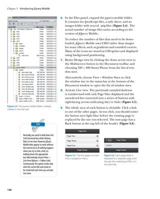 Chapter 5	 Introducing jQuery Mobile


                                                        6.		 In the Files panel, expand the jquery-mobile folder.
                                                           It contains two JavaScript files, a style sheet, and an
                                                           images folder with several .png files (Figure 5.4). The
                                                           actual number of image files varies according to the
                                                           version of jQuery Mobile.
                                                           To reduce the number of files that need to be down-
                                                           loaded, jQuery Mobile uses CSS3 rather than images
                                                           for many effects, such as gradients and rounded corners.
                                                           Many of the icons are stored as CSS sprites and displayed
                                                           using background positioning.
                                                        7.		 Resize Design view by clicking the down arrow next to
                                                           the Multiscreen button in the Document toolbar and
                                                           choosing 320 × 480 Smart Phone from the list of win-
                                                           dow sizes.
                                                           Alternatively, choose View  Window Sizes or click
                                                           the window size in the status bar at the bottom of the
                                                           Document window to open the list of window sizes.
                                                        8.		 Activate Live view. The previously unstyled skeleton
                                                           is transformed with only Page One displayed and the
                                                           unordered list converted into a series of buttons with
                                                           right-facing arrows indicating they’re links (Figure 5.5).
Figure 5.4  The jquery-mobile folder is always
                                                        9.		 The whole area of each button is clickable. Click a link
created in the site root.
                                                           to one of the other pages. As you click, you should notice
                                                           the button turn light blue before the existing page is
                                                           replaced by the one you selected. The new page has a
                                                           Back button at the top left of the header (Figure 5.6).


                Normally, you need to hold down the
                Ctrl/Command key while clicking
                links in Live view. However, jQuery
                Mobile links appear to work without
                the need to do so. If nothing happens
                when you try to click a link, try
                holding down the appropriate               Figure 5.5  The first page is turned   Figure 5.6  Each page block is
                key. Alternatively, choose View           into a navigation menu.                displayed as a separate page, even
                Live View Options  Follow Links                                                  though the underlying HTML is in
                Continuously. This option works only                                              the same file.
                with the current file and needs to
                be reselected each time you activate
                Live view.




146
 