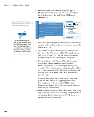 Chapter 5	 Introducing jQuery Mobile


                                                       6.		 Open Split view, and click the turquoise “jQuery
                                                          Mobile: listview” tab at the top left of the unordered
                                                          list of links to select the underlying HTML code
                                                          (Figure 5.11).

          Figure 5.11  Each jQuery Mobile
          widget has a turquoise tab that can be
          used to select the HTML code.




             If you can’t see the turquoise tab
             when you move your mouse pointer          7.		 Press the keyboard right arrow key once to deselect the
             over a jQuery Mobile widget, choose          unordered list and move the insertion point outside the
             View  Visual Aids and make sure
             there’s a check mark next to Invisible       closing /ul tag.
             Elements. If there isn’t, select Invis-
                                                       8.		 The text for the Tozai Hotel site is available in three
             ible Elements to turn on the option.
                                                          formats in the ch05/source folder. Open index.docx,
                                                          index.doc, or index.txt; copy the Where East Meets
                                                          West heading; and the following two paragraphs.
                                                       9.		 If you used one of the Microsoft Word documents,
                                                          choose Edit  Paste Special or press Ctrl+Shift+V/
                                                          Shift+Command+V. In the Paste Special dialog box,
                                                          select the “Text with structure (paragraphs, lists, tables,
                                                          etc.)” radio button and the “Clean up Word paragraph
                                                          spacing” check box. Then click OK to paste the text
                                                          into the page.
                                                          If you used the plain text version, simply copy and
                                                          paste the text. Instead of wrapping the heading
                                                          and paragraphs in the appropriate HTML tags,
                                                          Dreamweaver inserts line breaks (br tags). You need
                                                          to format the text manually.
                                                       10.		 lick anywhere inside the Where East Meets West head-
                                                           C
                                                          ing, and format it as a level 2 heading using the Format
                                                          menu in the Property inspector in HTML mode or by
                                                          pressing Ctrl+2/Command+2.




154
 