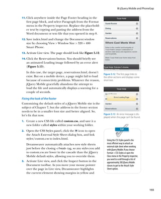 III: jQuery Mobile and PhoneGap


11.		 lick anywhere inside the Page Footer heading in the
    C
   first page block, and select Paragraph from the Format
   menu in the Property inspector. Replace the placehold-
   er text by copying and pasting the address from the
   Word document or text file that you opened in step 8.
12.		 ave index.html and change the Document window
    S
   size by choosing View  Window Size  320 × 480
   Smart Phone.
13.		 ctivate Live view. The page should look like Figure 5.12.
    A
14.		 lick the Reservations button. You should briefly see
    C
   an animated Loading image followed by an error alert
   (Figure 5.13).
   In this case, the target page, reservations.html, doesn’t
                                                                  Figure 5.12  The first page links to
   exist. But on a mobile device, a page might fail to load       the other sections and displays some
   because of connectivity problems. Whatever the reason,         short text.
   jQuery Mobile gracefully abandons the attempt to
   load the file and automatically displays a warning for a
   couple of seconds.

Fixing the look of the footer
Customizing the default styles of a jQuery Mobile site is the
subject of Chapter 7, but the address in the footer section
needs to be in a smaller font size and better aligned. So,
                                                                  Figure 5.13  An error message is dis-
let’s fix that now.
                                                                  played when the page can’t be found.
1.		 Create a new CSS file called custom.css, and save it a
   new folder called styles within your working folder.
2.		 Open the CSS Styles panel, click the  icon to open
   the Attach External Style Sheet dialog box, and link
   styles/custom.css to index.html.                                  Using the CSS Styles panel is the
   Dreamweaver automatically attaches new style sheets               most efficient way to attach an
                                                                     external style sheet when working
   just before the closing /head tag, so any styles you add        with jQuery Mobile. If you choose
   to custom.css are lower in the cascade than the jQuery            Format  CSS Styles or open the
   Mobile default styles, allowing you to override them.             Class menu in the Property inspector,
                                                                     you need to scroll through a list of
3.		 Activate Live view, and click the Inspect button in the         approximately 200 jQuery Mobile
   Document toolbar. As you move your mouse pointer                  classes to get to the Attach Style
   over the page in Live view, Dreamweaver highlights                Sheet option.
   the current element showing margins in yellow and




                                                                                                             155
 