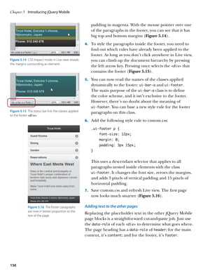 Chapter 5	 Introducing jQuery Mobile


                                                           padding in magenta. With the mouse pointer over one
                                                           of the paragraphs in the footer, you can see that it has
                                                           big top and bottom margins (Figure 5.14).
                                                        4.		 To style the paragraphs inside the footer, you need to
                                                           find out which rules have already been applied to the
                                                           footer. As long as you don’t click anywhere in Live view,
Figure 5.14  CSS Inspect mode in Live view reveals         you can climb up the document hierarchy by pressing
the margins surrounding an element.
                                                           the left arrow key. Pressing once selects the div that
                                                           contains the footer (Figure 5.15).
                                                        5.		 You can now read the names of the classes applied
                                                           dynamically to the footer: ui‑bar‑a and ui‑footer.
                                                           The main purpose of the ui‑bar‑a class is to define
                                                           the color scheme, and it isn’t exclusive to the footer.
                                                           However, there’s no doubt about the meaning of
                                                           ui‑footer. You can base a new style rule for the footer
Figure 5.15  The status bar lists the classes applied      paragraphs on this class.
to the footer div.
                                                        6.		 Add the following style rule to custom.css:

                                                           .ui-footer p {
                                                                font-size: 12px;
                                                                margin: 0;
                                                                padding: 3px 15px;
                                                           }


                                                           This uses a descendant selector that applies to all
                                                           paragraphs nested inside elements with the class
                                                           ui‑footer. It changes the font size, zeroes the margins,
                                                           and adds 3 pixels of vertical padding and 15 pixels of
                                                           horizontal padding.
                                                        7.		 Save custom.css and refresh Live view. The first page
                                                           now looks much smarter (Figure 5.16).

             Figure 5.16  The footer paragraphs         Adding text to the other pages
             are now in better proportion to the
                                                        Replacing the placeholder text in the other jQuery Mobile
             rest of the page.
                                                        page blocks is a straightforward cut-and-paste job. Just use
                                                        the data‑role of each div to determine what goes where.
                                                        The page heading has a data‑role of header; for the main
                                                        content, it’s content; and for the footer, it’s footer.




156
 
