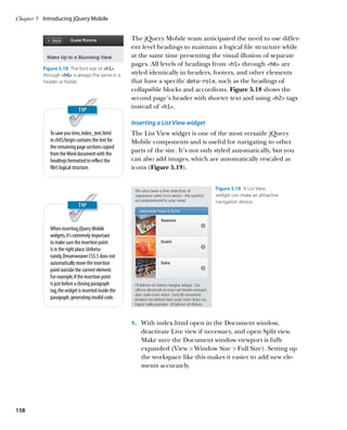 Chapter 5	 Introducing jQuery Mobile


                                                      The jQuery Mobile team anticipated the need to use differ-
                                                      ent level headings to maintain a logical file structure while
                                                      at the same time presenting the visual illusion of separate
                                                      pages. All levels of headings from h1 through h6 are
          Figure 5.18  The font size of h1
          through h6 is always the same in a        styled identically in headers, footers, and other elements
          header or footer.                           that have a specific data-role, such as the headings of
                                                      collapsible blocks and accordions. Figure 5.18 shows the
                                                      second page’s header with shorter text and using h2 tags
                                                      instead of h1.

                                                      Inserting a List View widget
             To save you time, index_text.html        The List View widget is one of the most versatile jQuery
             in ch05/begin contains the text for      Mobile components and is useful for navigating to other
             the remaining page sections copied
             from the Word document with the
                                                      parts of the site. It’s not only styled automatically, but you
             headings formatted to reflect the        can also add images, which are automatically rescaled as
             file’s logical structure.                icons (Figure 5.19).


                                                                                      Figure 5.19  A List View
                                                                                      widget can make an attractive
                                                                                      navigation device.




             When inserting jQuery Mobile
             widgets, it’s extremely important
             to make sure the insertion point
             is in the right place. Unfortu-
             nately, Dreamweaver CS5.5 does not
             automatically move the insertion
             point outside the current element.
             For example, if the insertion point
             is just before a closing paragraph
             tag, the widget is inserted inside the
             paragraph, generating invalid code.



                                                      1.		 With index.html open in the Document window,
                                                         deactivate Live view if necessary, and open Split view.
                                                         Make sure the Document window viewport is fully
                                                         expanded (View  Window Size  Full Size). Setting up
                                                         the workspace like this makes it easier to add new ele-
                                                         ments accurately.




158
 