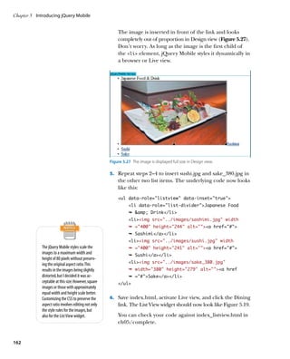 Chapter 5	 Introducing jQuery Mobile


                                                          The image is inserted in front of the link and looks
                                                          completely out of proportion in Design view (Figure 5.27).
                                                          Don’t worry. As long as the image is the first child of
                                                          the li element, jQuery Mobile styles it dynamically in
                                                          a browser or Live view.




                                                      Figure 5.27  The image is displayed full size in Design view.

                                                      5.		 Repeat steps 2–4 to insert sushi.jpg and sake_380.jpg in
                                                          the other two list items. The underlying code now looks
                                                          like this:
                                                          ul data-role=”listview” data-inset=”true”
                                                                 li data-role=”list-divider”Japanese Food
                                                                 Ê amp; Drink/li
                                                                 liimg src=”../images/sashimi.jpg” width
                                                                 Ê =400 height=244 alt=a href=”#”
                                                                 Ê Sashimi/a/li
                                                                 liimg src=”../images/sushi.jpg” width
             The jQuery Mobile styles scale the                  Ê =400 height=241 alt=a href=”#”
             images to a maximum width and                       Ê Sushi/a/li
             height of 80 pixels without preserv-
             ing the original aspect ratio. This                 liimg src=”../images/sake_380.jpg”
             results in the images being slightly                Ê width=380 height=279 alt=a href
             distorted, but I decided it was ac-                 Ê =#Sake/a/li
             ceptable at this size. However, square       /ul
             images or those with approximately
             equal width and height scale better.
             Customizing the CSS to preserve the      6.		 Save index.html, activate Live view, and click the Dining
             aspect ratio involves editing not only       link. The List View widget should now look like Figure 5.19.
             the style rules for the images, but
             also for the List View widget.               You can check your code against index_listview.html in
                                                          ch05/complete.


162
 