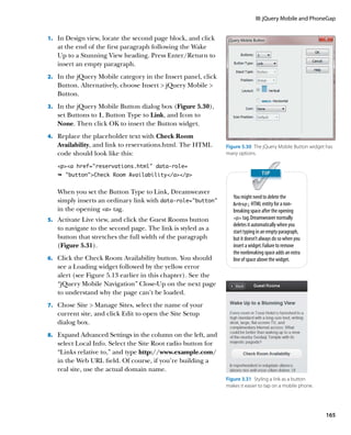 III: jQuery Mobile and PhoneGap


1.		 In Design view, locate the second page block, and click
   at the end of the first paragraph following the Wake
   Up to a Stunning View heading. Press Enter/Return to
   insert an empty paragraph.
2.		 In the jQuery Mobile category in the Insert panel, click
   Button. Alternatively, choose Insert  jQuery Mobile 
   Button.
3.		 In the jQuery Mobile Button dialog box (Figure 5.30),
   set Buttons to 1, Button Type to Link, and Icon to
   None. Then click OK to insert the Button widget.
4.		 Replace the placeholder text with Check Room
   Availability, and link to reservations.html. The HTML        Figure 5.30  The jQuery Mobile Button widget has
   code should look like this:                                  many options.

   pa href=”reservations.html” data-role=
   Ê buttonCheck Room Availability/a/p


   When you set the Button Type to Link, Dreamweaver
                                                                   You might need to delete the
   simply inserts an ordinary link with data‑role=”button”         nbsp; HTML entity for a non-
   in the opening a tag.                                         breaking space after the opening
5.		 Activate Live view, and click the Guest Rooms button          p tag. Dreamweaver normally
                                                                   deletes it automatically when you
   to navigate to the second page. The link is styled as a         start typing in an empty paragraph,
   button that stretches the full width of the paragraph           but it doesn’t always do so when you
   (Figure 5.31).                                                  insert a widget. Failure to remove
                                                                   the nonbreaking space adds an extra
6.		 Click the Check Room Availability button. You should          line of space above the widget.
   see a Loading widget followed by the yellow error
   alert (see Figure 5.13 earlier in this chapter). See the
   “jQuery Mobile Navigation” Close-Up on the next page
   to understand why the page can’t be loaded.
7.		 Chose Site  Manage Sites, select the name of your
   current site, and click Edit to open the Site Setup
   dialog box.
8.		 Expand Advanced Settings in the column on the left, and
   select Local Info. Select the Site Root radio button for
   “Links relative to,” and type http://www.example.com/
   in the Web URL field. Of course, if you’re building a
   real site, use the actual domain name.
                                                                Figure 3.31  Styling a link as a button
                                                                makes it easier to tap on a mobile phone.




                                                                                                            165
 