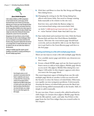 Chapter 5	 Introducing jQuery Mobile


                                                          9.		 Click Save and Done to close the Site Setup and Manage
                                                             Sites dialog boxes.

               jQuery Mobile Navigation                   10.		 hanging the setting in the Site Setup dialog box
                                                              C
  Links in jQuery Mobile use DOM manipulation                affects only future links. You need to change existing
  to load content into the current page, and the             links manually to be relative to the site root.
  framework keeps track of where you have been,
  allowing you to retrace your steps through the Back        Exit Live view, and relink the Button widget to
  button. When you linked to reservations.html from          reservations.html using a site-root-relative link:
  the first page, jQuery Mobile sent an Ajax request to
                                                             a href=”/ch05/working/reservations.html” data
  the external file and loaded the jQuery Mobile Page
  widget into index.html. Clicking the Back button           Ê -role=buttonCheck Room Availability/a
  unloaded the content from the external file.
  Navigating to the Guest Rooms section of index.         11.		 ave index.html and reactivate Live view. Click the Guest
                                                              S
  html changes the URL to index.html#page2. When             Rooms link and then the Check Room Availability
  you try to navigate to reservations.html from this         button. This time the reservations page should load
  location using a document-relative link, the browser
  can no longer find it. To make the link work, it must      correctly, and you should be able to use the Back but-
  be relative to the site root rather than relative to       ton to get back to the Guest Rooms page and then to
  the document.                                              the first page.
  Linking to multiple-page files requires special
  handling, as described in “Creating and linking to a    Creating and linking to a file with multiple page blocks
  file with multiple page blocks.”
                                                          There are two ways to create a file with multiple page blocks:
                                                          	.	 Use a mobile starter page and delete any elements you
                                                              don’t want.
                                                          	.	 Create a blank HTML page and use the Insert panel or
                                                              Insert menu to add as many jQuery Mobile page blocks
                                                              as you need. The jQuery Mobile Files dialog box (see
                                                              Figure 5.28 earlier in this chapter) appears only when
                 Even though custom.css isn’t
                                                              you insert the first page block.
                 attached to reservations.html, the       The most important aspect of linking from one file with
                 footer is styled the same way as         multiple page blocks to another is that you need to tell
                 in index.html. This is because the
                 content of reservations.html is
                                                          the browser to clear the history of visited links. Otherwise,
                 loaded into the DOM of index.html,       you rapidly run into navigation problems. Unfortunately,
                 so it picks up the same styles. If you   clearing the history of visited links prevents the Back but-
                 load reservations.html directly in       ton from being added automatically to the header. Still, it’s
                 Live view, the footer uses a larger
                                                          simple to add it manually.
                 font size and is flush against the
                 left margin.                             To save you time, I have created a file called food.html in
                                                          ch05/begin. It contains three jQuery Mobile page blocks
                                                          with the IDs sashimi, sushi, and sake. You’ll link to this
                                                          page from the List View widget that you created earlier in
                                                          this chapter.




166
 
