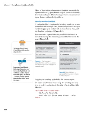 Chapter 6	 Diving Deeper into jQuery Mobile


                                                   Many of these data‑role values are inserted automatically
                                                   by Dreamweaver’s jQuery Mobile widgets, which are described
                                                   later in this chapter. The following sections concentrate on
                                                   those that aren’t handled by widgets.

                                                   Creating a collapsible block
                                                   A collapsible block consists of a heading, which can be any
                                                   level from h1 through h6, followed by content that you
                                                   want to toggle open and closed. In its collapsed state, only
                                                   the heading is displayed (Figure 6.1).
                                                   When the user taps the heading, the hidden content is
                                                   revealed, moving the remaining content farther down the
                                                   page (Figure 6.2).




             The example shown in Figures
             6.1 and 6.2 is in ch06/examples/
             collapsible.html.




                                                   Figure 6.1  The heading of a
                                                   collapsible block is styled as a button
                                                   and displays a plus icon in the block’s
                                                   collapsed state.
             Dreamweaver has a Collapsible
             Block widget that creates a set of
             interlinked collapsible blocks that
             work like an accordion. Only one                                                Figure 6.2  When the block is
             block can be open at any time. See                                              expanded, the minus icon indicates
                                                                                             it can be collapsed.
             “Creating an accordion with the
             Collapsible Block widget” later in
             this chapter.                         Tapping the heading again hides the content again.
                                                   To create a collapsible block, wrap the heading and con-
                                                   tent in a div and assign it the data‑role of collapsible
                                                   like this:
                                                   div data-role=”collapsible”
                                                         h2There’s         More!/h2
                                                         pUt labore et dolore magna aliqua. . ./p
                                                   /div




178
 