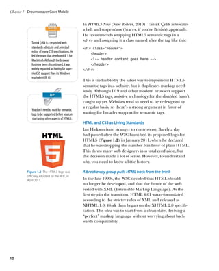 Chapter 1	 Dreamweaver Goes Mobile


                                                    In HTML5 Now (New Riders, 2010), Tantek Çelik advocates
                                                    a belt and suspenders (braces, if you’re British) approach.
                                                    He recommends wrapping HTML5 semantic tags in a
                                                    div and assigning it a class named after the tag like this:
            Tantek Çelik is a respected web
            standards advocate and principal        div class=”header”
            editor of many CSS specifications. He
                                                        header
            led the team that developed IE 5 for
            Macintosh. Although the browser             !-- header content goes here --
            has now been discontinued, it was           /header
            widely regarded as having far supe-     /div
            rior CSS support than its Windows
            equivalent (IE 6).
                                                    This is undoubtedly the safest way to implement HTML5
                                                    semantic tags in a website, but it duplicates markup need-
                                                    lessly. Although IE 9 and other modern browsers support
                                                    the HTML5 tags, assistive technology for the disabled hasn’t
                                                    caught up yet. Websites tend to need to be redesigned on
                                                    a regular basis, so there’s a strong argument in favor of
            You don’t need to wait for semantic
            tags to be supported before you can     waiting for broader support for semantic tags.
            start using other aspects of HTML5.
                                                    HTML and CSS as Living Standards
                                                    Ian Hickson is no stranger to controversy. Barely a day
                                                    had passed after the W3C launched its proposed logo for
                                                    HTML5 (Figure 1.2) in January 2011, when he declared
                                                    that he was dropping the number 5 in favor of plain HTML.
                                                    This threw many web designers into total confusion, but
                                                    the decision made a lot of sense. However, to understand
                                                    why, you need to know a little history.

         Figure 1.2  The HTML5 logo was             A breakaway group pulls HTML back from the brink
         officially adopted by the W3C in
         April 2011.                                In the late 1990s, the W3C decided that HTML should
                                                    no longer be developed, and that the future of the web
                                                    rested with XML (Extensible Markup Language). As the
                                                    first step in the transition, HTML 4.01 was reformulated
                                                    according to the stricter rules of XML and released as
                                                    XHTML 1.0. Work then began on the XHTML 2.0 specifi-
                                                    cation. The idea was to start from a clean slate, devising a
                                                    “perfect” markup language without worrying about back-
                                                    wards compatibility.




10
 