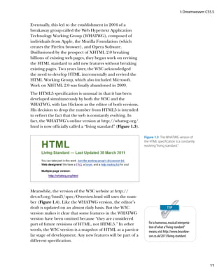 I: Dreamweaver CS5.5


Eventually, this led to the establishment in 2004 of a
breakaway group called the Web Hypertext Application
Technology Working Group (WHATWG), composed of
individuals from Apple, the Mozilla Foundation (which
creates the Firefox browser), and Opera Software.
Disillusioned by the prospect of XHTML 2.0 breaking
billions of existing web pages, they began work on revising
the HTML standard to add new features without breaking
existing pages. Two years later, the W3C acknowledged
the need to develop HTML incrementally and revived the
HTML Working Group, which also included Microsoft.
Work on XHTML 2.0 was finally abandoned in 2009.
The HTML5 specification is unusual in that it has been
developed simultaneously by both the W3C and the
WHATWG, with Ian Hickson as the editor of both versions.
His decision to drop the number from HTML5 is intended
to reflect the fact that the web is constantly evolving. In
fact, the WHATWG’s online version at http://whatwg.org/
html is now officially called a “living standard” (Figure 1.3).

                                                                  Figure 1.3  The WHATWG version of
                                                                  the HTML specification is a constantly
                                                                  evolving “living standard.”




Meanwhile, the version of the W3C website at http://
dev.w3.org/html5/spec/Overview.html still uses the num-
ber (Figure 1.4). Like the WHATWG version, the editor’s
draft is updated on an almost daily basis. But the W3C
version makes it clear that some features in the WHATWG
version have been omitted because “they are considered
part of future revisions of HTML, not HTML5.” In other               For a humorous, musical interpreta-
                                                                     tion of what a “living standard”
words, the W3C version is a snapshot of HTML at a particu-           means, visit http://www.brucelaw-
lar stage of development. Any new features will be part of a         son.co.uk/2011/living-standard.
different specification.




                                                                                                                11
 