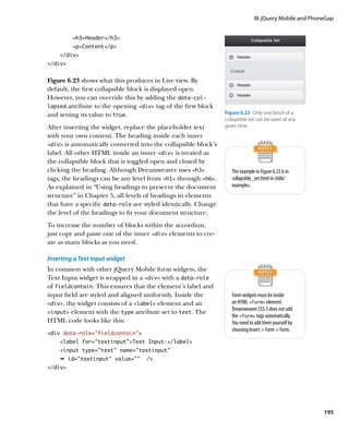 III: jQuery Mobile and PhoneGap


         h3Header/h3
         pContent/p
    /div
/div


Figure 6.23 shows what this produces in Live view. By
default, the first collapsible block is displayed open.
However, you can override this by adding the data‑col-
lapsed attribute to the opening div tag of the first block
and setting its value to true.                                  Figure 6.23  Only one block of a
                                                                collapsible set can be open at any
After inserting the widget, replace the placeholder text        given time.
with your own content. The heading inside each inner
div is automatically converted into the collapsible block’s
label. All other HTML inside an inner div is treated as
the collapsible block that is toggled open and closed by
clicking the heading. Although Dreamweaver uses h3               The example in Figure 6.23 is in
tags, the headings can be any level from h1 through h6.        collapsible_set.html in ch06/
As explained in “Using headings to preserve the document           examples.
structure” in Chapter 5, all levels of headings in elements
that have a specific data‑role are styled identically. Change
the level of the headings to fit your document structure.
To increase the number of blocks within the accordion,
just copy and paste one of the inner div elements to cre-
ate as many blocks as you need.

Inserting a Text Input widget
In common with other jQuery Mobile form widgets, the
Text Input widget is wrapped in a div with a data‑role
of fieldcontain. This ensures that the element’s label and
input field are styled and aligned uniformly. Inside the           Form widgets must be inside
div, the widget consists of a label element and an             an HTML form element.
                                                                   Dreamweaver CS5.5 does not add
input element with the type attribute set to text. The
                                                                   the form tags automatically.
HTML code looks like this:                                         You need to add them yourself by
                                                                   choosing Insert  Form  Form.
div data-role=”fieldcontain”
    label for=”textinput”Text Input:/label
    input type=”text” name=”textinput”
    Ê id=textinput value=      /
/div




                                                                                                          195
 