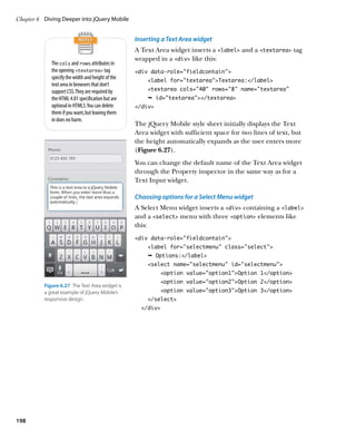 Chapter 6	 Diving Deeper into jQuery Mobile


                                                   Inserting a Text Area widget
                                                   A Text Area widget inserts a label and a textarea tag
                                                   wrapped in a div like this:
             The cols and rows attributes in
             the opening textarea tag            div data-role=”fieldcontain”
             specify the width and height of the       label for=”textarea”Textarea:/label
             text area in browsers that don’t
             support CSS. They are required by         textarea cols=”40” rows=”8” name=”textarea”
             the HTML 4.01 specification but are       Ê id=textarea/textarea
             optional in HTML5. You can delete     /div
             them if you want, but leaving them
             in does no harm.
                                                   The jQuery Mobile style sheet initially displays the Text
                                                   Area widget with sufficient space for two lines of text, but
                                                   the height automatically expands as the user enters more
                                                   (Figure 6.27).
                                                   You can change the default name of the Text Area widget
                                                   through the Property inspector in the same way as for a
                                                   Text Input widget.

                                                   Choosing options for a Select Menu widget
                                                   A Select Menu widget inserts a div containing a label
                                                   and a select menu with three option elements like
                                                   this:
                                                   div data-role=”fieldcontain”
                                                       label for=”selectmenu” class=”select”
                                                       Ê Options:/label
                                                       select name=selectmenu id=selectmenu
                                                            option value=option1Option 1/option
                                                            option value=”option2”Option 2/option
          Figure 6.27  The Text Area widget is
          a great example of jQuery Mobile’s                option value=”option3”Option 3/option
          responsive design.                           /select
                                                     /div




198
 