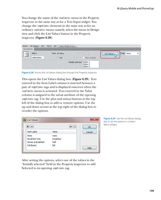 III: jQuery Mobile and PhoneGap


You change the name of the select menu in the Property
inspector in the same way as for a Text Input widget. You
change the option elements in the same way as for an
ordinary select menu; namely, select the menu in Design
view and click the List Values button in the Property
inspector (Figure 6.28).




Figure 6.28  Access the List Values dialog box through the Property inspector.

This opens the List Values dialog box (Figure 6.29). Text
entered in the Item Label column is inserted between a
pair of option tags and is displayed onscreen when the
select menu is activated. Text entered in the Value
column is assigned to the value attribute of the opening
option tag. Use the plus and minus buttons at the top
left of the dialog box to add or remove options. Use the
up and down arrows at the top right of the dialog box to
reorder the options.

                                                                                 Figure 6.29  Use the List Values dialog
                                                                                 box to set the options in a Select
                                                                                 Menu widget.




After setting the options, select one of the values in the
“Initially selected” field in the Property inspector to add
Selected to its opening option tag.




                                                                                                                           199
 