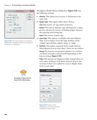 Chapter 6	 Diving Deeper into jQuery Mobile


                                                     The jQuery Mobile Button dialog box (Figure 6.38) has
                                                     the following settings:
                                                     .		 Buttons. This allows you to create 1–10 buttons at the
                                                         same time.
                                                     	.	 Button Type. This option offers three choices:
                                                        Link. This inserts a tags styled as buttons.
                                                        Button. This inserts button tags, allowing you to add a
                                                        greater amount of content, including images, between
                                                        the opening and closing tags.
                                                        Input. This inserts input tags.
                                                     	.	 Input Type. This option is available only when Button
Figure 6.38  The range of options in the jQuery          Type is set to Input. It sets the type attribute of the
Mobile Button dialog box reflects the importance         input tag to button, submit, reset, or image.
of buttons in a mobile site.
                                                     	.	 Position. This option is grayed out for single buttons.
                                                         When Buttons is set to more than 1, there are two choices:
                                                        Group. The buttons are grouped together as a continu-
                                                        ous block vertically or horizontally depending on the
                                                        Layout setting (Figure 6.39).
                                                        Inline. The buttons are displayed inline independent of
                                                        each other. As Figure 6.39 shows, buttons drop to the
                                                        next line if there isn’t sufficient room to display them
                                                        next to each other.




                The examples in Figure 6.39 are in
                buttons.html in ch06/examples.




                                                        Figure 6.39  Buttons can be
                                                        displayed as a continuous group or
                                                        independent of each other.



204
 