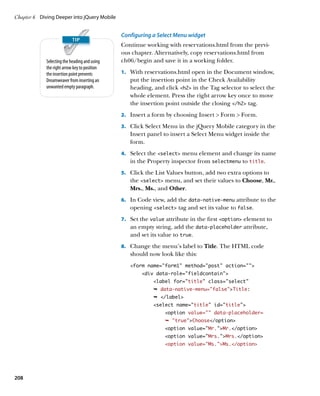 Chapter 6	 Diving Deeper into jQuery Mobile


                                               Configuring a Select Menu widget
                                               Continue working with reservations.html from the previ-
                                               ous chapter. Alternatively, copy reservations.html from
             Selecting the heading and using   ch06/begin and save it in a working folder.
             the right arrow key to position
             the insertion point prevents      1.		 With reservations.html open in the Document window,
             Dreamweaver from inserting an        put the insertion point in the Check Availability
             unwanted empty paragraph.            heading, and click h2 in the Tag selector to select the
                                                  whole element. Press the right arrow key once to move
                                                  the insertion point outside the closing /h2 tag.
                                               2.		 Insert a form by choosing Insert  Form  Form.

                                               3.		 Click Select Menu in the jQuery Mobile category in the
                                                  Insert panel to insert a Select Menu widget inside the
                                                  form.
                                               4.		 Select the select menu element and change its name
                                                  in the Property inspector from selectmenu to title.
                                               5.		 Click the List Values button, add two extra options to
                                                  the select menu, and set their values to Choose, Mr.,
                                                  Mrs., Ms., and Other.
                                               6.		 In Code view, add the data‑native‑menu attribute to the
                                                  opening select tag and set its value to false.
                                               7.		 Set the value attribute in the first option element to
                                                  an empty string, add the data‑placeholder attribute,
                                                  and set its value to true.
                                               8.		 Change the menu’s label to Title. The HTML code
                                                  should now look like this:
                                                  form name=”form1” method=”post” action=””
                                                       div data-role=”fieldcontain”
                                                            label for=”title” class=”select”
                                                            Ê data-native-menu=”false”Title:
                                                            Ê /label
                                                            select name=title” id=”title”
                                                                option value=”” data-placeholder=
                                                                Ê trueChoose/option
                                                                option value=”Mr.”Mr./option
                                                                option value=”Mrs.”Mrs./option
                                                                option value=”Ms.”Ms./option




208
 