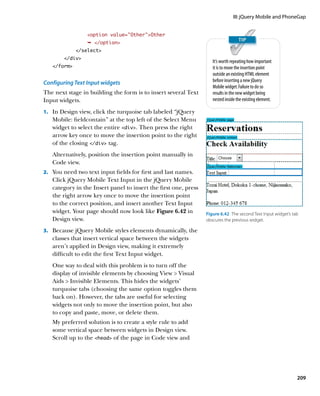 III: jQuery Mobile and PhoneGap


                 option value=”Other”Other
                 Ê /option
             /select
        /div
                                                                    It’s worth repeating how important
   /form                                                          it is to move the insertion point
                                                                    outside an existing HTML element
Configuring Text Input widgets                                      before inserting a new jQuery
                                                                    Mobile widget. Failure to do so
The next stage in building the form is to insert several Text       results in the new widget being
Input widgets.                                                      nested inside the existing element.

1.		 In Design view, click the turquoise tab labeled “jQuery
   Mobile: fieldcontain” at the top left of the Select Menu
   widget to select the entire div. Then press the right
   arrow key once to move the insertion point to the right
   of the closing /div tag.
   Alternatively, position the insertion point manually in
   Code view.
2.		 You need two text input fields for first and last names.
   Click jQuery Mobile Text Input in the jQuery Mobile
   category in the Insert panel to insert the first one, press
   the right arrow key once to move the insertion point
   to the correct position, and insert another Text Input
   widget. Your page should now look like Figure 6.42 in         Figure 6.42  The second Text Input widget’s tab
   Design view.                                                  obscures the previous widget.

3.		 Because jQuery Mobile styles elements dynamically, the
   classes that insert vertical space between the widgets
   aren’t applied in Design view, making it extremely
   difficult to edit the first Text Input widget.
   One way to deal with this problem is to turn off the
   display of invisible elements by choosing View  Visual
   Aids  Invisible Elements. This hides the widgets’
   turquoise tabs (choosing the same option toggles them
   back on). However, the tabs are useful for selecting
   widgets not only to move the insertion point, but also
   to copy and paste, move, or delete them.
   My preferred solution is to create a style rule to add
   some vertical space between widgets in Design view.
   Scroll up to the head of the page in Code view and




                                                                                                               209
 