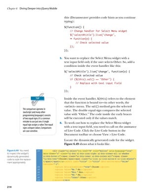 Chapter 6	 Diving Deeper into jQuery Mobile


                                                            this (Dreamweaver provides code hints as you continue
                                                            typing):
                                                            $(function() {
                                                                  // Change handler for Select Menu widget
                                                                  $(‘select#title’).live(‘change’,
                                                                  Ê function(e) {
                                                                        // Check selected value
                                                                  });
                                                            });


                                                         5.		 You want to replace the Select Menu widget with a
                                                            text input field only if the user selects Other. So, add a
                                                            condition inside the event handler like this:
                                                            $(‘select#title’).live(‘change’, function(e) {
                                                                  // Check selected value
                                                                  if ($(this).val() == ‘Other’) {
                                                                        // Replace with text input field
                                                                  }
                                                            });


                                                            Inside the event handler, $(this) refers to the element
                                                            that the function is bound to—in other words, the
                                                            select menu. The val() method gets the selected
                 The comparison operator in
                                                            value. The double equal sign compares the selected
                 JavaScript (and many other
                 programming languages) consists            value with “Other.” The code inside the curly braces
                 of two equal signs. It’s a common          will be executed only if the values match.
                 mistake to use just one. A single
                                                         6.		 To work out how to replace the Select Menu widget
                 equal sign assigns a value. Two equal
                 signs compare values. Comparisons          with a text input field, you need to call on the assistance
                 are case-sensitive.                        of Live Code. Click the Live Code button in the
                                                            Document toolbar or choose View  Live Code.
                                                            Locate the dynamically generated code for the widget.
                                                            Figure 6.49 shows what it looks like.

Figure 6.49  You need
to inspect the widget’s
dynamically generated
code to style the replace-
ment appropriately.




214
 