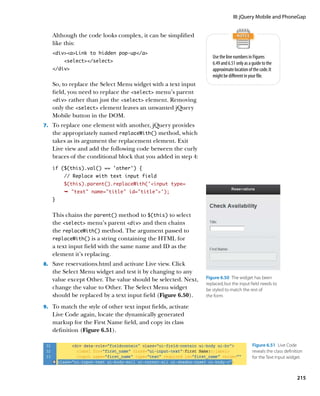 III: jQuery Mobile and PhoneGap


   Although the code looks complex, it can be simplified
   like this:
   divaLink to hidden pop-up/a
                                                                  Use the line numbers in Figures
        select/select                                         6.49 and 6.51 only as a guide to the
   /div                                                         approximate location of the code. It
                                                                  might be different in your file.
   So, to replace the Select Menu widget with a text input
   field, you need to replace the select menu’s parent
   div rather than just the select element. Removing
   only the select element leaves an unwanted jQuery
   Mobile button in the DOM.
7.		 To replace one element with another, jQuery provides
   the appropriately named replaceWith() method, which
   takes as its argument the replacement element. Exit
   Live view and add the following code between the curly
   braces of the conditional block that you added in step 4:
   if ($(this).val() == ‘other’) {
        // Replace with text input field
        $(this).parent().replaceWith(‘input type=
        Ê text name=title id=title');
   }


   This chains the parent() method to $(this) to select
   the select menu’s parent div and then chains
   the replaceWith() method. The argument passed to
   replaceWith() is a string containing the HTML for
   a text input field with the same name and ID as the
   element it’s replacing.
8.		 Save reservations.html and activate Live view. Click
   the Select Menu widget and test it by changing to any
   value except Other. The value should be selected. Next,     Figure 6.50  The widget has been
                                                               replaced, but the input field needs to
   change the value to Other. The Select Menu widget           be styled to match the rest of
   should be replaced by a text input field (Figure 6.50).     the form.

9.		 To match the style of other text input fields, activate
   Live Code again, locate the dynamically generated
   markup for the First Name field, and copy its class
   definition (Figure 6.51).

                                                                                          Figure 6.51  Live Code
                                                                                          reveals the class definition
                                                                                          for the Text Input widget.



                                                                                                                   215
 