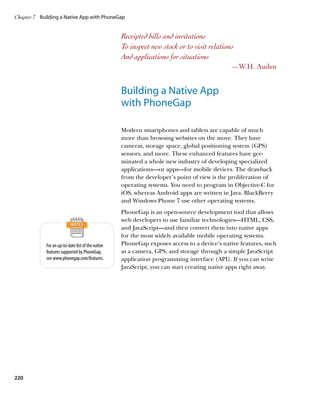 Chapter 7	 Building a Native App with PhoneGap


                                                    Receipted bills and invitations
                                                    To inspect new stock or to visit relations
                                                    And applications for situations
                                                                                             —W.H. Auden


                                                    Building a Native App
                                                    with PhoneGap

                                                    Modern smartphones and tablets are capable of much
                                                    more than browsing websites on the move. They have
                                                    cameras, storage space, global positioning system (GPS)
                                                    sensors, and more. These enhanced features have ger-
                                                    minated a whole new industry of developing specialized
                                                    applications—or apps—for mobile devices. The drawback
                                                    from the developer’s point of view is the proliferation of
                                                    operating systems. You need to program in Objective-C for
                                                    iOS, whereas Android apps are written in Java. BlackBerry
                                                    and Windows Phone 7 use other operating systems.
                                                    PhoneGap is an open-source development tool that allows
                                                    web developers to use familiar technologies—HTML, CSS,
                                                    and JavaScript—and then convert them into native apps
                                                    for the most widely available mobile operating systems.
             For an up-to-date list of the native   PhoneGap exposes access to a device’s native features, such
             features supported by PhoneGap,        as a camera, GPS, and storage through a simple JavaScript
             see www.phonegap.com/features.         application programming interface (API). If you can write
                                                    JavaScript, you can start creating native apps right away.




220
 