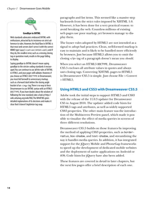 Chapter 1	 Dreamweaver Goes Mobile


                                                              paragraphs and list items. This seemed like a massive step
                                                              backwards from the strict rules imposed by XHTML 1.0.
                                                              However, it has been done for a very practical reason: to
                                                              avoid breaking the web. Countless millions of existing
                      Goodbye to XHTML                        web pages use poor markup, yet browsers manage to dis-
     Web standards advocates embraced XHTML with              play them.
     enthusiasm, attracted by its insistence on strict ad-
     herence to rules. However, the fatal flaw in XHTML is    The looser rules adopted by HTML5 are not intended as a
     that most web servers don’t serve it with the correct    signal to adopt bad practices. Clean, well-formed markup is
     MIME type (application/xhtml+xml), and if                easy to maintain and is likely to be handled more efficiently
     they do, the smallest error, such as a missing closing
                                                              by browsers. Just because HTML5 allows you to omit the
     tag or quotation mark, results in the page failing
     to display.                                              closing /p tag of a paragraph doesn’t mean you should.
     Saying goodbye to XHTML doesn’t mean saying              When you select an HTML5 DOCTYPE, Dreamweaver
     goodbye to the stricter coding standards it encour-
                                                              CS5.5 encloses all attribute values in quotes and always
     aged. You can continue to use all the rules of XHTML
     in HTML5, and your pages will validate. However, if      uses closing tags. Converting XHTML pages to HTML5
     you choose an HTML5 DOCTYPE in Dreamweaver,              in Dreamweaver CS5.5 is simple. Just choose File  Convert
     you must bid farewell to unnecessary markup,              HTML5.
     such as a forward slash before the closing angle
     bracket of an img tag. There is no way to force
     Dreamweaver to use XHTML syntax with an HTML5            Using HTML5 and CSS3 with Dreamweaver CS5.5
     DOCTYPE. If you have doubts about the wisdom of
     following the new standard, take a look at http://       Adobe took the initial steps to support HTML5 and CSS3
     wiki.whatwg.org/wiki/FAQ. The WHATWG gives               with the release of the 11.0.3 updater for Dreamweaver
     detailed explanations of its decisions and makes it
     clear that it doesn’t legitimize tag soup.               CS5 in August 2010. The updater added code hints for
                                                              HTML5 tags and attributes, as well as widely supported
                                                              CSS3 properties. The other main feature was the introduc-
                                                              tion of the Multiscreen Preview panel, which made it pos-
                                                              sible to visualize the effect of media queries in screens of
                                                              three different resolutions.
                                                              Dreamweaver CS5.5 builds on those features by improving
                                                              the method of applying CSS3 properties, such as border-
                                                              radius, box-shadow, and text-shadow, and streamlining the
                                                              way it handles media queries. In addition, it has integrated
                                                              support for the jQuery Mobile and PhoneGap frameworks
                                                              to speed up the development of dedicated mobile websites
                                                              and the deployment of native applications on Android or
                                                              iOS. Code hints for jQuery have also been added.
                                                              These features are covered in detail in later chapters, but
                                                              the next few pages offer a brief description of each one.




14
 