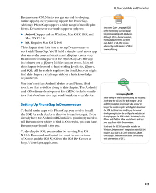 III: jQuery Mobile and PhoneGap


Dreamweaver CS5.5 helps you get started developing
native apps by incorporating support for PhoneGap.
Although PhoneGap supports a wide range of mobile plat-
forms, Dreamweaver currently supports only two:               Structured Query Language (SQL)
                                                              is the most widely used language
	.	 Android. Supported on Windows, Mac OS X 10.5, and         for communicating with databases.
    Mac OS X 10.6                                             Although SQL is a formal standard,
                                                              most database systems use their
	.	 iOS. Requires Mac OS X 10.6                               own dialect of SQL. The version
                                                              adopted by mobile devices is SQLite
This chapter describes how to set up Dreamweaver to
                                                              (www.sqlite.org).
work with PhoneGap. You’ll build a simple travel notes app
that stores the current location and displays it on a map.
In addition to using parts of the PhoneGap API, the app
introduces you to jQuery Mobile custom events. Most of
this chapter is devoted to hand-coding JavaScript, jQuery,
and SQL. All the code is explained in detail, but you might
find this chapter a challenge without a basic knowledge
of JavaScript.
You don’t need an Android device or an iPhone, iPod
touch, or iPad to follow along in this chapter. The Android
and iOS software development kits (SDKs) include simula-
tors that show how your app would work on a real device.                       Developing for iOS
                                                              Allow plenty of time for downloading and installing
                                                              Xcode and the iOS SDK. The disk image is 4.6 GB,
Setting Up PhoneGap in Dreamweaver                            and the installation process can take an hour or
                                                              longer. You need to register with Apple to download
To build native apps with PhoneGap, you need to install       the SDK, but there is no need to pay the annual
the SDK for each platform that you intend to target. If you   developer registration fee until you’re ready to start
                                                              deploying apps. The SDK includes simulators for the
already have the Android SDK installed, you simply need to    iPhone and iPad that allow you to launch and test
tell Dreamweaver where to find it. Otherwise, you can have    your apps from within Dreamweaver.
Dreamweaver install it for you.                               Xcode and the iOS SDK cannot be installed on
                                                              Windows. Dreamweaver’s integration of the iOS SDK
To develop for iOS, you need to be running Mac OS             requires Mac OS X 10.6. Check with www.adobe.
X 10.6. Download and install the most recent versions         com/support for information about compatibility
of Xcode and the iOS SDK from the iOS Dev Center at           with later versions of OS X.
http://developer.apple.com.




                                                                                                                  221
 
