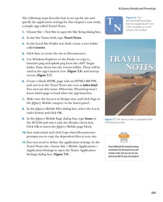 III: jQuery Mobile and PhoneGap


The following steps describe how to set up the site and                                   Figure 7.6  The
                                                                                          recommended bounding
specify the application settings for this chapter’s case study,
                                                                                          box for a square launch icon
a simple app called Travel Notes.                                                         is 56 × 56 pixels, so it can’t
                                                                                          contain a lot of detail.
1.		 Choose Site  New Site to open the Site Setup dialog box.

2.		 In the Site Name field, type Travel Notes.

3.		 In the Local Site Folder text field, create a new folder
   called trnotes.
4.		 Click Save to create the site in Dreamweaver.

5.		 Use Windows Explorer or the Finder to copy ic_
   launcher.png and splash.png from the ch07/begin
   folder. Paste them into the trnotes folder. These will be
   used as the app’s launch icon (Figure 7.6) and startup
   screen (Figure 7.7).
6.		 Create a blank HTML page with an HTML5 DOCTYPE,
   and save it in the Travel Notes site root as index.html.
   You must use this name. Otherwise, PhoneGap won’t
   know which page to load when the app launches.
7.		 Make sure the focus is in Design view, and click Page in
   the jQuery Mobile category in the Insert panel.
8.		 In the jQuery Mobile Files dialog box, select the Local
   radio button and click OK.
9.		 In the jQuery Mobile Page dialog box, type home in           Figure 7.7  The startup screen is displayed while
   the ID field and select only the Header check box.             PhoneGap launches.
   Click OK to insert the jQuery Mobile page block.
10.	 Save index.html and click Copy when Dreamweaver
   prompts you to copy the dependent files to your site.
11.	 You now need to define the application settings. In the
   Travel Notes site, choose Site  Mobile Applications             I have followed the Android naming
   Application Settings to open the Native Application               conventions for the launch icon and
   Settings dialog box (Figure 7.8).                                 startup screen, but you can use any
                                                                     names you like for your own projects.




                                                                                                                     225
 