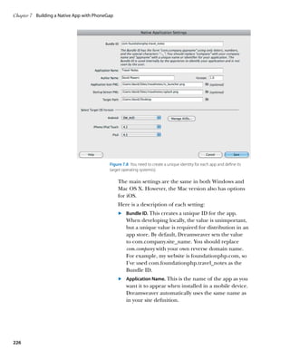Chapter 7	 Building a Native App with PhoneGap




                                            Figure 7.8  You need to create a unique identity for each app and define its
                                            target operating system(s).

                                                 The main settings are the same in both Windows and
                                                 Mac OS X. However, the Mac version also has options
                                                 for iOS.
                                                 Here is a description of each setting:
                                                 	.	  undle ID. This creates a unique ID for the app.
                                                     B
                                                     When developing locally, the value is unimportant,
                                                     but a unique value is required for distribution in an
                                                     app store. By default, Dreamweaver sets the value
                                                     to com.company.site_name. You should replace
                                                     com.company with your own reverse domain name.
                                                     For example, my website is foundationphp.com, so
                                                     I’ve used com.foundationphp.travel_notes as the
                                                     Bundle ID.
                                                 	.	 Application Name. This is the name of the app as you
                                                     
                                                     want it to appear when installed in a mobile device.
                                                     Dreamweaver automatically uses the same name as
                                                     in your site definition.




226
 