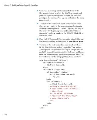 Chapter 7	 Building a Native App with PhoneGap


                                            4.		 Click ul in the Tag selector at the bottom of the
                                                 Document window to select the List View widget, and
                                                 press the right arrow key once to move the insertion
                                                 point past the closing /ul tag but still within the main
                                                 content div.
                                            5.		 The rest of the first screen needs to be hidden when
                                                 there are no entries in the app’s database. So, insert a
                                                 div by choosing Insert  Layout Objects  Div Tag. In
                                                 the Insert Div Tag dialog box, set Insert to “At inser-
                                                 tion point” and type entries in the ID field. Click OK to
                                                 insert the div.
                                            6.		 Press Ctrl+2/Command+2 to convert the placeholder text
                                                 into an h2 heading, and change it to Most Recent Notes.
                                            7.		 The rest of the code in the first page block needs to
                                                 be the List All button and an empty List View widget.
                                                 Although you can continue working in Design view, it’s
                                                 probably more efficient to switch to Code view and hand-
                                                 code the remaining tags with the help of code hints. The
                                                 finished code for the first page block looks like this:
                                                 div data-role=”page” id=”home”
                                                     div data-role=”header”
                                                          h1Travel Notes/h1
                                                     /div
                                                     div data-role=”content”
                                                          ul data-role=”listview”
                                                              lia href=”#new”New Entry
                                                              Ê /a/li
                                                          /ul
                                                          div id=entries
                                                              h2Most Recent Notes/h2
                                                              a href=”#” data-role=”button”
                                                              Ê data-inline=true id=limit
                                                              Ê List All/a
                                                              ul id=recent data-role=
                                                              Ê listview data-inset=true
                                                              Ê data-filter=true
                                                              /ul
                                                          /div
                                                     /div
                                                 /div



232
 
