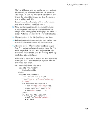 III: jQuery Mobile and PhoneGap


   The List All button is an a tag that has been assigned
   the data‑role of button with data‑inline set to true.
   The empty List View has data‑inset set to true to inset
   it from the edges of the screen and data‑filter set to
   true to add a search field.

   Both elements have been given IDs to make it easy to
   attach event handlers with jQuery later.
8.		 Make sure the insertion point is outside the closing
   /div tag of the first page block but still inside the
   body. Insert a new jQuery Mobile page, and set its ID
   to new. As before, the page block needs only a header.
9.		 Change the text in the h1 heading to New Note.

10.		 elete the Content placeholder text, and insert a form.
    D
   Name the form insert and set the method to POST.
11.		 he form needs a jQuery Mobile Text Input widget, a
    T
   Text Area widget, and a submit button. Name the Text
   Input widget title, the Text Area widget details, and
   the submit button create. Also, the opening form tag
   needs data‑ajax set to false.
   Using jQuery Mobile form widgets was covered in detail
   in Chapter 6, so I’ll just show the completed code for
   the second page block.
   div data-role=”page” id=”new”
        div data-role=”header”
            h1New Note/h1
        /div
        div data-role=”content”
            form action=”” method=”post”
            Ê name=insert” id=”insert” data-ajax=
            Ê false
            div data-role=”fieldcontain”
                 label for=”title”Title:/label
                 input type=”text” name=”title”
                 Ê id=title” value=””      /
            /div
            div data-role=”fieldcontain”
                 label for=”details”Details:
                 Ê /label




                                                                                          233
 