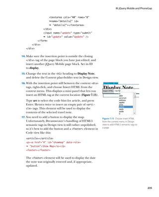 III: jQuery Mobile and PhoneGap


                      textarea cols=40 rows=8
                      Êname=details2 id=
                      Ê details2/textarea
                 /div
                 input name=update” type=”submit”
                 Ê id=update” value=”Update” /
            /form
        /div
   /div


14.		 ake sure the insertion point is outside the closing
    M
   /div  tag of the page block you have just edited, and
   insert another jQuery Mobile page block. Set its ID
   to display.
15.		 hange the text in the h1 heading to Display Note,
    C
   and delete the Content placeholder text in Design view.
16.		 ith the insertion point still between the content div
    W
   tags, right-click, and choose Insert HTML from the
   context menu. This displays a mini panel that lets you
   insert an HTML tag at the current location (Figure 7.15).
   Type art to select the code hint for article, and press
   Enter/Return twice to insert an empty pair of arti-
   cle tags. This element will be used to display the
   contents of the selected travel note.
17.		 ou need to add a button to display the map.
    Y                                                           Figure 7.15  Choose Insert HTML
   Unfortunately, Dreamweaver’s handling of HTML5               from the context menu in Design
   semantic tags in Design view is still rather unpolished,     view to add HTML5 semantic tags to
                                                                a page.
   so it’s best to add the button and a footer element in
   Code view like this:
   article/article
   pa href=”#” id=”showmap” data-role=
   Ê buttonShow Map/a/p
   footer/footer


   The footer element will be used to display the date
   the note was originally entered and, if appropriate,
   updated.




                                                                                                        235
 