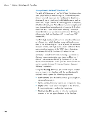 Chapter 7	 Building a Native App with PhoneGap


                                            Storing data with the Web SQL Database API
                                            The Web SQL Database API is a World Wide Web Consortium
                                            (W3C) specification (www.w3.org/TR/webdatabase) that
                                            defines how web pages can store and retrieve data from a
                                            database. It has been adopted by WebKit browsers, such as
                                            Safari and Google Chrome. It’s also supported by Android,
                                            iOS, BlackBerry 6, and Palm. However, in the complex and
                                            sometimes political atmosphere of web standards develop-
                                            ment, the W3C’s Web Applications Working Group has
                                            stopped work on the specification and is now devoting its
                                            efforts to the Indexed Database API (www.w3.org/TR/
                                            IndexedDB).
                                            The Web SQL Database API has been abandoned because
                                            of a dispute over which database to use. All implementa-
                                            tions of the API use SQLite. The W3C wants the API to be
                                            database-neutral. Although that’s a noble ambition, there
                                            are no implementations of the W3C’s favored solution,
                                            whereas the Web SQL Database API is in active use.
                                            Normally, I hesitate to recommend using a specification
                                            that’s no longer under active development. However, I
                                            think it’s safe to use the Web SQL Database API in the
                                            closed environment of a native app. But it’s unsuitable for
                                            use in a website because Firefox and Internet Explorer
                                            (IE) don’t support it.
                                            Using the Web SQL Database API is fairly simple. You first
                                            need to connect to a database with the openDatabase()
                                            method, which expects the following arguments:
                                            	.	 Database name. This shouldn’t contain spaces, hyphens,
                                                or special characters.
                                            	.	 Version number. Only one version can be open at a time.
                                            	.	 Display name. This is a text description of the database.
                                                It can contain spaces and special characters.
                                            	.	 Maximum size. This specifies in bytes the maximum
                                                amount of storage space allocated to the database.




240
 