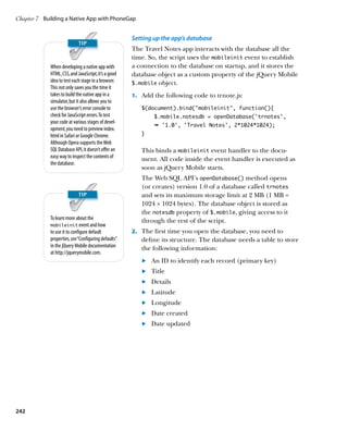 Chapter 7	 Building a Native App with PhoneGap


                                                      Setting up the app’s database
                                                      The Travel Notes app interacts with the database all the
                                                      time. So, the script uses the mobileinit event to establish
             When developing a native app with        a connection to the database on startup, and it stores the
             HTML, CSS, and JavaScript, it’s a good   database object as a custom property of the jQuery Mobile
             idea to test each stage in a browser.    $.mobile object.
             This not only saves you the time it
             takes to build the native app in a       1.		 Add the following code to trnote.js:
             simulator, but it also allows you to
             use the browser’s error console to          $(document).bind(“mobileinit”, function(){
             check for JavaScript errors. To test             $.mobile.notesdb = openDatabase(‘trnotes’,
             your code at various stages of devel-
                                                              Ê '1.0', 'Travel Notes', 2*1024*1024);
             opment, you need to preview index.
             html in Safari or Google Chrome.            }
             Although Opera supports the Web
             SQL Database API, it doesn’t offer an       This binds a mobileinit event handler to the docu-
             easy way to inspect the contents of         ment. All code inside the event handler is executed as
             the database.
                                                         soon as jQuery Mobile starts.
                                                         The Web SQL API’s openDatabase() method opens
                                                         (or creates) version 1.0 of a database called trnotes
                                                         and sets its maximum storage limit at 2 MB (1 MB =
                                                         1024 × 1024 bytes). The database object is stored as
                                                         the notesdb property of $.mobile, giving access to it
             To learn more about the                     through the rest of the script.
             mobileinit event and how
             to use it to configure default           2.		 The first time you open the database, you need to
             properties, see “Configuring defaults”      define its structure. The database needs a table to store
             in the jQuery Mobile documentation          the following information:
             at http://jquerymobile.com.
                                                         	.	 An ID to identify each record (primary key)
                                                         	.	 Title
                                                         	.	 Details
                                                         	.	 Latitude
                                                         	.	 Longitude
                                                         	.	 Date created
                                                         	.	 Date updated




242
 