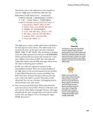 III: jQuery Mobile and PhoneGap


   Amend the code in the mobileinit event handler to
   execute a SQL query to build the table like this:
   $(document).bind(“mobileinit”, function(){
       $.mobile.notesdb = openDatabase(‘trnotes’,
       Ê '1.0', 'Travel Notes', 2*1024*1024);
       $.mobile.notesdb.transaction(function(t) {
             t.executeSql(‘CREATE TABLE IF NOT
             Ê EXISTS notes (id INTEGER NOT NULL
             Ê PRIMARY KEY AUTOINCREMENT,
             Ê title TEXT NOT NULL, details TEXT
             Ê NOT NULL, entered TEXT NOT NULL,
             Ê updated TEXT, latitude REAL,
             Ê longitude REAL);');
       });


   The SQL query creates a table called notes and defines
                                                                                      Primary Key
   the data type for each column. The table needs to be
                                                                 A primary key is a unique value that identifies
   created only once, so the query uses the command              a record in a database. It plays a vital role in
   CREATE TABLE IF NOT EXISTS. The id column is designa-         selecting specific records, as well as updating and
   ted as the table’s primary key and is set to AUTOINCREMENT,   deleting them. Although any unique value can be
   which automatically increments the number by 1 each           used as a primary key, it’s common to use an auto-
                                                                 matically incremented number. In more complex
   time. SQLite stores dates as TEXT. The latitude and           databases, primary keys are used to link records in
   longitude columns use the REAL data type, which stores        different tables.
   the values as floating point numbers.
   In this case, only one argument is passed to the
   executeSql() method. There are no placeholders in
   the SQL query, so the second argument is not needed.
   Using callback functions for success and failure has
   little value here, because the query will succeed only        Windows users, if you don’t have
                                                                 Safari or Chrome listed in the Preview
   once—when the table is created. Thereafter, it will           in Browser submenu, choose Edit
   always fail. You can use a browser’s debugging tools to       Browser List to open the Preview in
   check whether your code works.                                Browser category in the Preferences
                                                                 panel. Click the plus icon next to
3.		 Save trnotes.js and index.html. With index.html the
                                                                 Browsers, and add your browser of
   active document, choose File  Preview in Browser, and        choice. Safari is in Program Files,
   then choose either Safari or Google Chrome. The page          but Google Chrome is located in
   should look the same as it did when you tested it earlier     your user account’s AppDataLocal
                                                                 or Application Data folder, which is
   in Live view (see Figure 7.17 in “Creating the App’s
                                                                  normally a hidden folder.
   HTML Structure”).




                                                                                                                       243
 